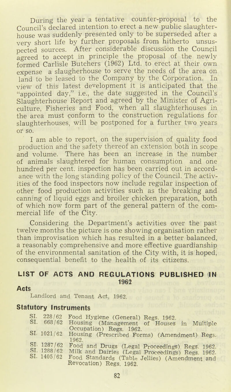 During the year a tentative counter-proposal to the Council’s declared intention to erect a new public slaughter- house was suddenly presented only to be superseded after a very short life by further proposals from hitherto unsus- pected sources. After considerable discussion the Council agreed to accept in principle the proposal of the newly formed Carlisle Butchers (1962) Ltd. to erect at their own expense a slaugherhouse to serve the needs of the area on land to be leased to the Company by the Corporation. In view of this latest development it is anticipated that the “appointed day,” i.e., the date suggested in the Council’s Slaughterhouse Report and agreed by the Minister of Agri- culture, Fisheries and Food, when all slaughterhouses in the area must conform to the construction regulations for slaughterhouses, will be postponed for a further two years or so. I am able to report, on the supervision of quality food production and the safety thereof an extension both in scope and volume. There has been an increase in the number of animals slaughtered for human consumption and one hundred per cent, inspection has been carried out in accord- ance with the long standing policy of the Council. The activ- ities of the food inspectors now include regular inspection of other food production activities such as the breaking and canning of liquid eggs and broiler chicken preparation, both of which now form part of the general pattern of the com- mercial life of the City. Considering the Department’s activities over the past twelve months the picture is one showing organisation rather than improvisation which has resulted in a better balanced, a reasonably comprehensive and more effective guardianship of the environmental sanitation of the City with, it is hoped, consequential benefit to the health of its citizens. LIST OF ACTS AND REGULATIONS PUBLISHED (IN 1962 Acts Landlord and Tenant Act, 1962. Statutory Instruments SI. 228/62 Food Hygiene (General) Regs. 1962. SI. 668/62 Housing (Management of Houses in Multiple Occupation) Regs. 1962. SI. 1021/62 Housing (Prescribed Forms) (Amendment) Regs. 1962. ct’ Food and Drugs (Legal Proceeding's) Regs. 1962. SI. 1288/62 Milk and Dairies (Legal Proceeding's) Regs. 1962. SI. 1405/62 Food Standards (Tablp Jellies) (Amendment and Revocation) Regs. 1962.