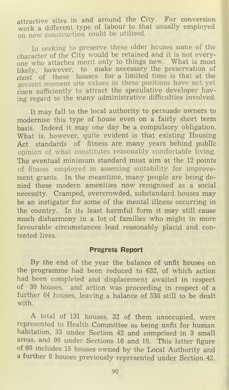 attractive sites in and around the City. For conversion work a different type of labour to that usually employed on new construction could be utilised. In seeking to preserve these older houses some of the character of the City would be retained and it is not every- one who attaches merit only to things new. What is most likely, however, to make necessary the preservation of most ' of these houses for a limited time is that at the present moment site values in these positions have not yet risen sufficiently to attract the speculative developer hav- ing regard to the many administrative difficulties involved. It may fall to the local authority to persuade owners to modernise this type of house even on a fairly short term basis. Indeed it may one day be a compulsory obligation. What is, however, quite evident is that existing Housing Act standards of fitness are many years behind public opinion of what constitutes reasonably comfortable living. The eventual minimum standard must aim at the 12 points of fitness employed in assessing suitability for improve- ment grants. In the meantime, many people are being de- nied these modern amenities now recognised as a social necessity. Cramped, overcrowded, substandard houses may be an instigator for some of the mental illness occurring in the country. In its least harmful form it may still cause much disharmony in a lot of families who might in more favourable circumstances lead reasonably placid and con- tented lives. Progress Report By the end of the year the balance of unfit houses on the programme had been reduced to 632, of which action had been completed and displacement awaited in respect of 30 houses, and action was proceeding in respect of a further 64 houses, leaving a balance of 538 still to be dealt with. A total of 131 houses, 32 of them unoccupied, were represented to Health Committee as being unfit for human habitation, 33 under Section 42 and comprised in 3 small areas, and 98 under Sections 16 and 18. This latter figure of 98 includes 15 houses owned by the Local Authoritj^ and a further 8 houses previously represented under Section 42,