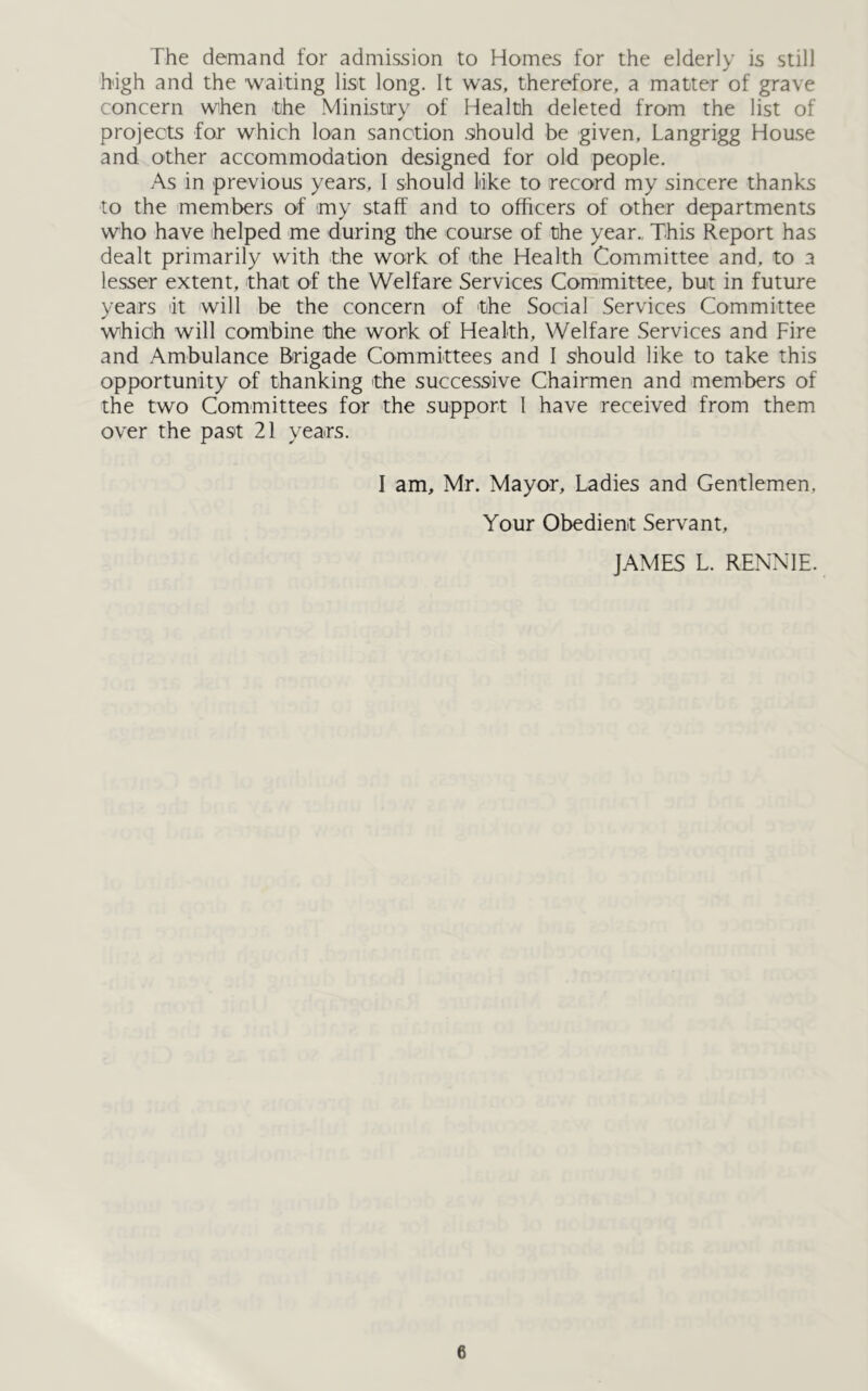 The demand for admission to Homes for the elderly is still high and the waiting list long. It was, therefore, a matter of grave concern when the Ministry of Health deleted from the list of projects for which loan sanction should be given, Langrigg House and other accommodation designed for old people. As in previous years, I should like to record my sincere thanks to the members of my staff and to officers of other departments who have helped me during the course of the year., This Report has dealt primarily with the work of the Health Committee and, to a lesser extent, that of the Welfare Services Committee, but in future years at will be the concern of the Social Services Committee which will combine the work of Health, Welfare Services and Fire and Ambulance Brigade Committees and I should like to take this opportunity of thanking the successive Chairmen and members of the two Committees for the support I have received from them over the past 21 years. I am, Mr. Mayor, Ladies and Gentlemen. Your Obedient Servant, JAMES L. RENNIE.