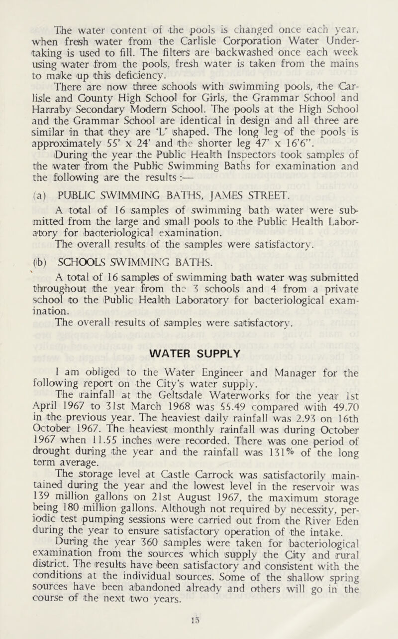The water content of the pools is changed once each year, when fresh water from the Carlisle Corporation Water Under- taking is used to fill. The filters are backwashed once each week using water from the pools, fresh water is taken from the mains to make up this deficiency. There are now three schools with swimming pools, the Car- lisle and Gounty High School for Girls, the Grammar School and Harraby Secondary Modern School. The pools at the High School and the Grammar School are identical in design and all three are similar in that they are ‘L’ shaped. The long leg of Che pools is approximately 55’ x 24’ and the shorter leg 47' x 16’6”. During the year the Public Health Inspectors took samples of the water from the Public Swimming Baths for examination and the following are the results :— (a) PUBLIC SWIMMING BATHS, JAMIES STREET. A total of 16 samples of swimming bath water were sub- mitted from the large and small pools to the Public Health Labor- atory for bacteriological examination. The overall results of the samples were satisfactory. (ib) SCHOOLS SWIMMING BATHS. A total of 16 samples of swimming bath water was submitted throughout the year from the 3 schools and 4 from a private school to the Public Health Laboratory for bacteriological exam- ination. The overall results of samples were satisfactory. WATER SUPPLY I am obliged to the Water Engineer and Manager for the following report on the City’s water supply. The rainfall at the Geltsdale Waterworks for the year 1st April 1967 to 31st March 1968 was 55.49 compared with 49.70 in the previous year. The heaviest daily rainfall was 2.93 on 16th October 1967. The heaviest monthly rainfall was during October 1967 when 11.55 inches were recorded. There was one period of drought during the year and the rainfall was 131% of the long term average. The storage level at Castle Carrock was satisfactorily main- tained during the year and the lowest level in the reservoir was 139 million gallons on 21st August 1967, the maximum storage being 180 million gallons. Although not required by necessity, per- iodic test pumping sessions were carried out from the River Eden during the year to ensure satisfactory operation of the intake. During the year 360 samples were taken for bacteriological examination from the sources which supply the City and rural district. The results have been satisfactory and consistent with the conditions at the individual sources. Some of the shallow spring sources have been abandoned already and others will go in the course of the next two years.