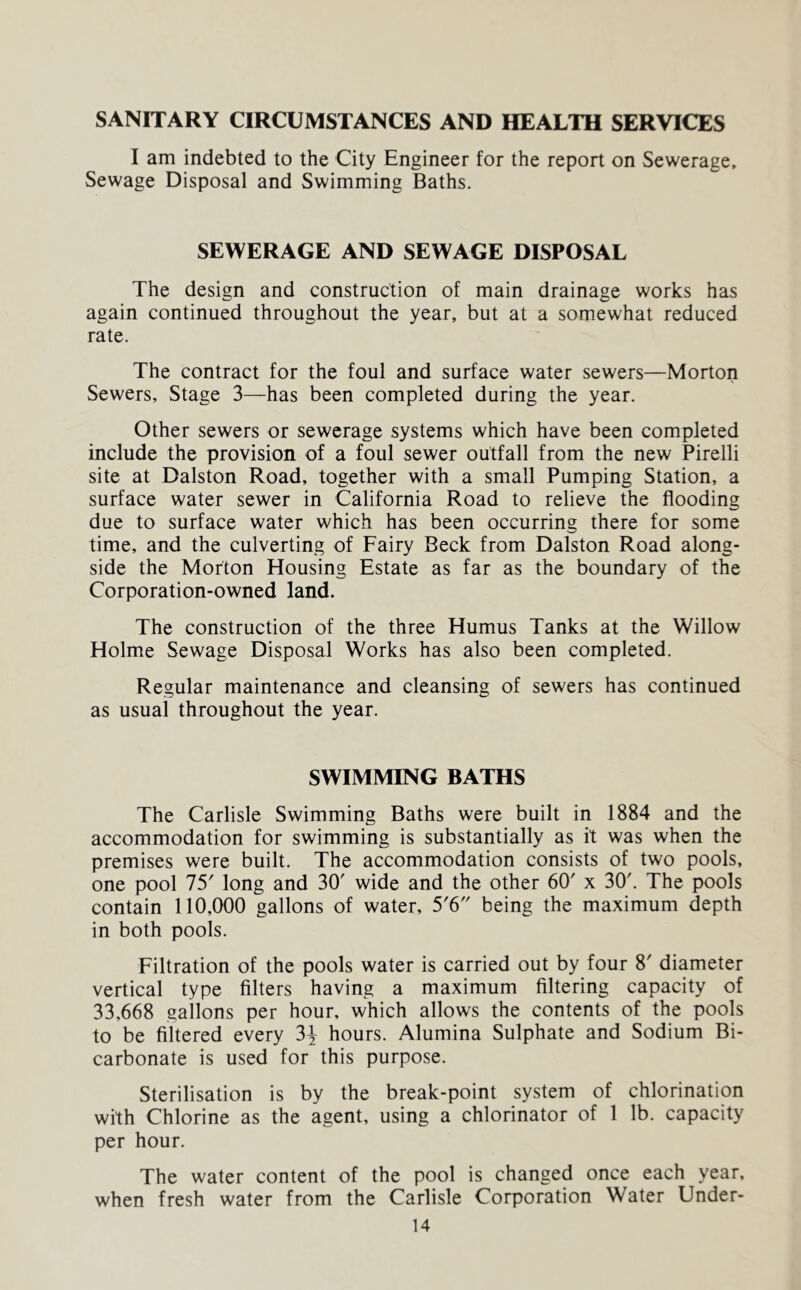 SANITARY CIRCUMSTANCES AND HEALTH SERVICES I am indebted to the City Engineer for the report on Sewerage, Sewage Disposal and Swimming Baths. SEWERAGE AND SEWAGE DISPOSAL The design and construction of main drainage works has again continued throughout the year, but at a somewhat reduced rate. The contract for the foul and surface water sewers—Morton Sewers, Stage 3—has been completed during the year. Other sewers or sewerage systems which have been completed include the provision of a foul sewer outfall from the new Pirelli site at Dalston Road, together with a small Pumping Station, a surface water sewer in California Road to relieve the flooding due to surface water which has been occurring there for some time, and the culverting of Fairy Beck from Dalston Road along- side the Morton Housing Estate as far as the boundary of the Corporation-owned land. The construction of the three Humus Tanks at the Willow Holme Sewage Disposal Works has also been completed. Regular maintenance and cleansing of sewers has continued as usual throughout the year. SWIMMING BATHS The Carlisle Swimming Baths were built in 1884 and the accommodation for swimming is substantially as it was when the premises were built. The accommodation consists of two pools, one pool 75' long and 30' wide and the other 60' x 30'. The pools contain 110,000 gallons of water, 5'6 being the maximum depth in both pools. Filtration of the pools water is carried out by four 8' diameter vertical type Alters having a maximum filtering capacity of 33,668 gallons per hour, which allows the contents of the pools to be filtered every 3^ hours. Alumina Sulphate and Sodium Bi- carbonate is used for this purpose. Sterilisation is by the break-point system of chlorination with Chlorine as the agent, using a chlorinator of 1 lb. capacity per hour. The water content of the pool is changed once each year, when fresh water from the Carlisle Corporation Water Under-