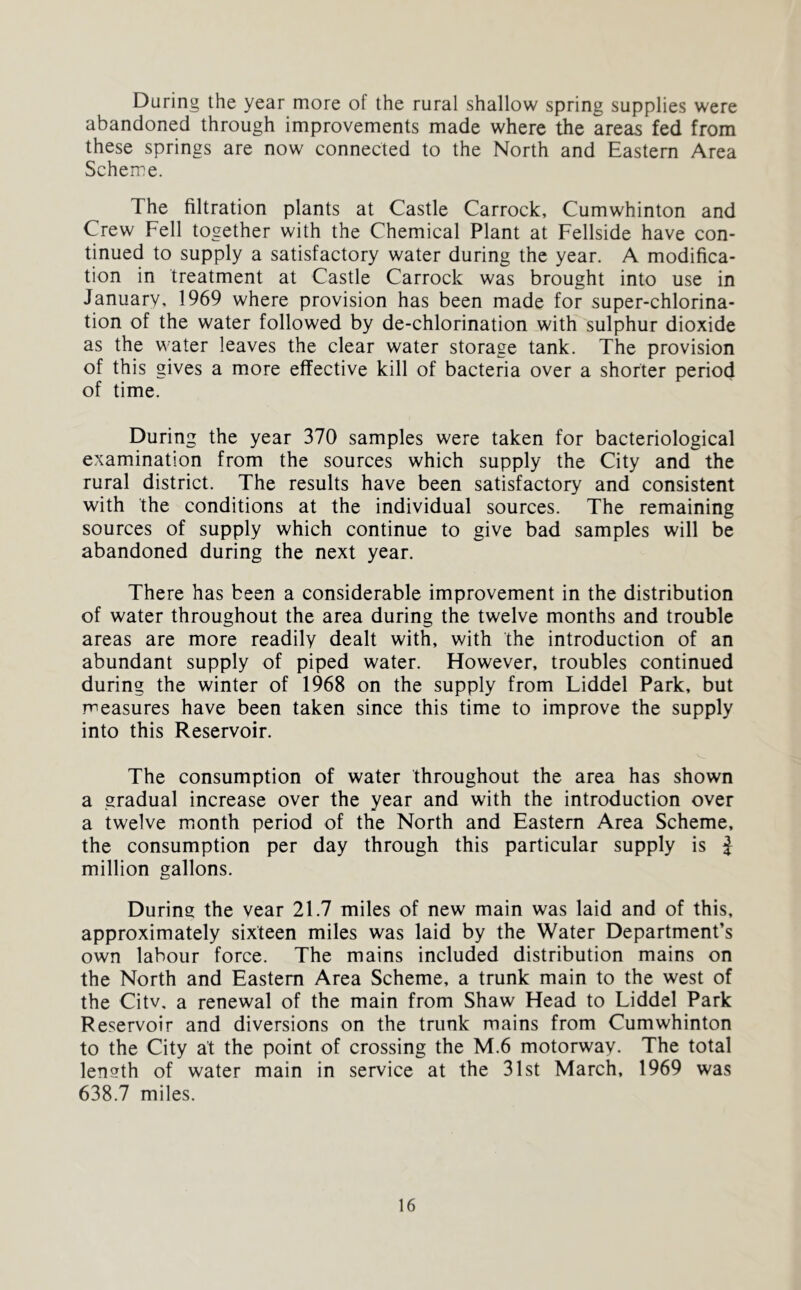 During the year more of the rural shallow spring supplies were abandoned through improvements made where the areas fed from these springs are now connected to the North and Eastern Area Scheme. The filtration plants at Castle Carrock, Cumwhinton and Crew Fell together with the Chemical Plant at Fellside have con- tinued to supply a satisfactory water during the year. A modifica- tion in treatment at Castle Carrock was brought into use in January, 1969 where provision has been made for super-chlorina- tion of the water followed by de-chlorination with sulphur dioxide as the water leaves the clear water storage tank. The provision of this gives a more effective kill of bacteria over a shorter period of time. During the year 370 samples were taken for bacteriological examination from the sources which supply the City and the rural district. The results have been satisfactory and consistent with the conditions at the individual sources. The remaining sources of supply which continue to give bad samples will be abandoned during the next year. There has been a considerable improvement in the distribution of water throughout the area during the twelve months and trouble areas are more readily dealt with, with the introduction of an abundant supply of piped water. However, troubles continued during the winter of 1968 on the supply from Liddel Park, but measures have been taken since this time to improve the supply into this Reservoir. The consumption of water throughout the area has shown a gradual increase over the year and with the introduction over a twelve month period of the North and Eastern Area Scheme, the consumption per day through this particular supply is } million gallons. During the vear 21.7 miles of new main was laid and of this, approximately sixteen miles was laid by the Water Department’s own labour force. The mains included distribution mains on the North and Eastern Area Scheme, a trunk main to the west of the Citv, a renewal of the main from Shaw Head to Liddel Park Reservoir and diversions on the trunk mains from Cumwhinton to the City at the point of crossing the M.6 motorway. The total length of water main in service at the 31st March, 1969 was 638.7 miles.