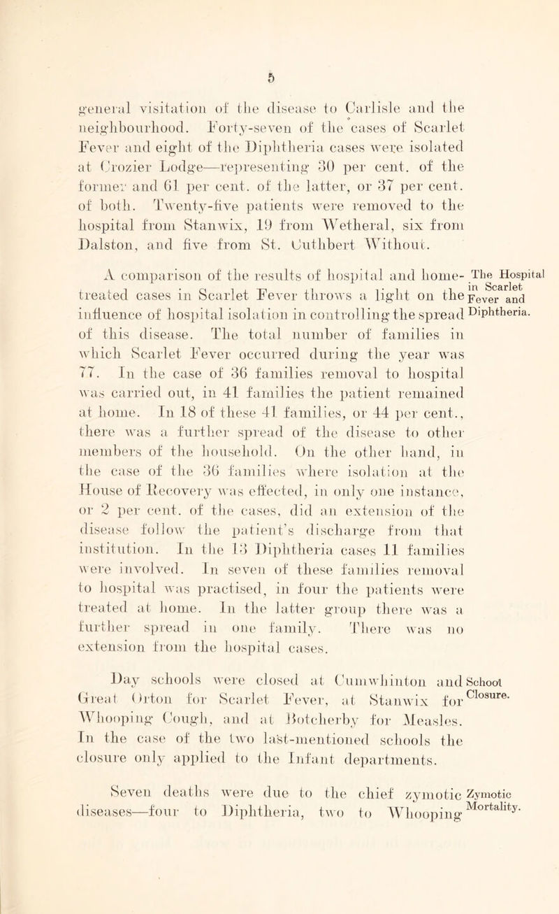 general visitation of the disease to Carlisle and the neighbourhood. Forty-seven of the cases of Scarlet Fever and eight of the Diphtheria cases were isolated at Crozier Lodge—representing 30 per cent, of the former and 61 per cent, of the latter, or 37 per cent, of both. Twenty-five patients were removed to the hospital from Stanwix, 19 from Wetheral, six from Dalston, and five from St. Cutlibert Without. A comparison of the results of hospital and home- treated cases in Scarlet Fever throws a light on the influence of hospital isolation in controlling the spread of this disease. The total number of families in which Scarlet Fever occurred during the year was 77. In the case of 36 families removal to hospital was carried out, in 41 families the patient remained at home. In 18 of these 41 families, or 44 per cent., there was a further spread of the disease to other members of the household. On the other hand, in the case of the 36 families where isolation at the House of Itecovery was effected, in only one instance, or 2 per cent, of the cases, did an extension of the disease follow the patient’s discharge from that institution. In the 13 Diphtheria cases 11 families were involved. In seven of these families removal to hospital was practised, in four the patients were treated at home. In the latter group there was a further spread in one family. There was no extension from the hospital cases. The Hospital in Scarlet Fever and Diphtheria. Day schools were closed at Cumwhinton and School Great. Orton for Scarlet Fever, at Stanwix forClosure* Whooping Cough, and at Botcherby for Measles, In the case of the two last-mentioned schools the closure only applied to the Infant departments. Seven deaths were due to the chief zymotic Zymotic diseases—four to Diphtheria, two to Whooping Mortallty‘