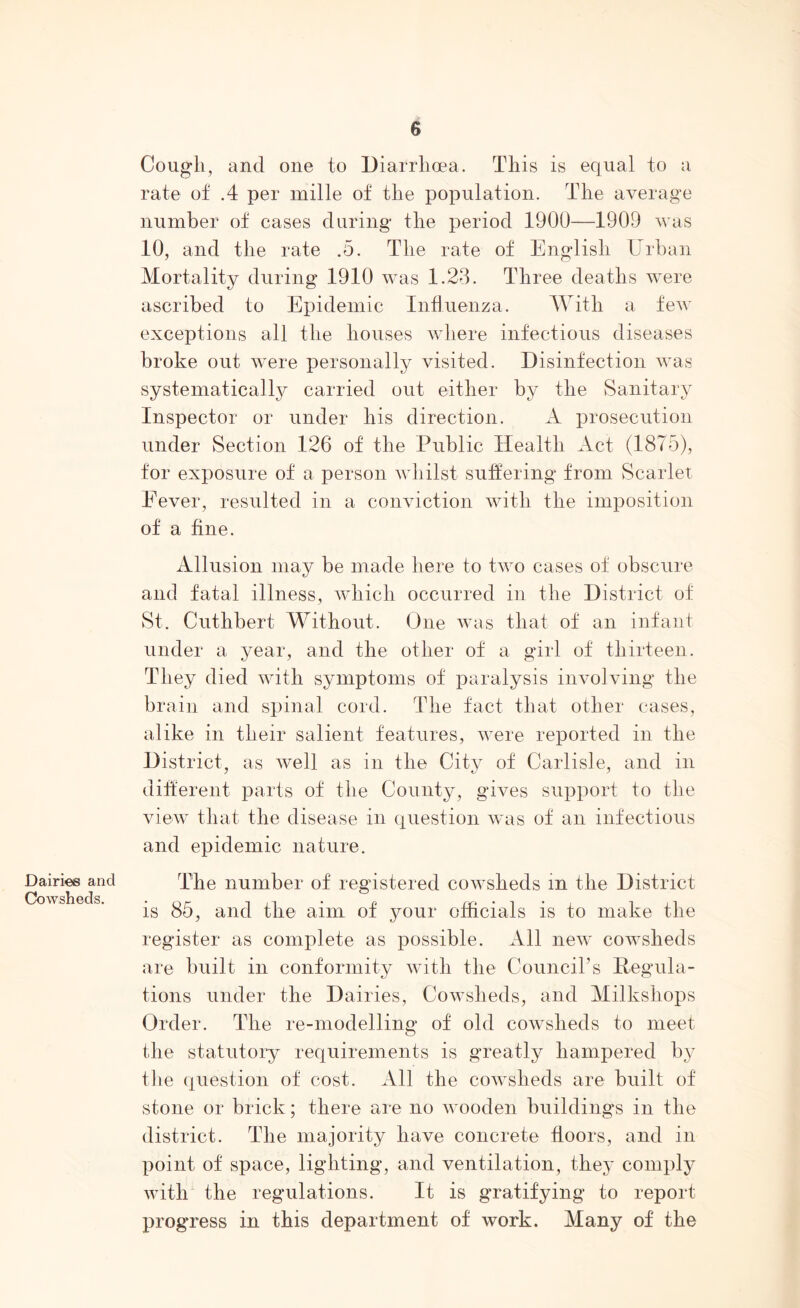 Cough, and one to Diarrhoea. This is equal to a rate of .4 per mille of the population. The average number of cases during the period 1900—1909 was 10, and the rate .5. The rate of English Urban Mortality during 1910 was 1.23. Three deaths were ascribed to Epidemic Influenza. With a few exceptions all the houses where infectious diseases broke out were personally visited. Disinfection was systematical^ carried out either by the Sanitary Inspector or under his direction. A prosecution under Section 126 of the Public Health Act (1875), for exposure of a person whilst suffering from Scarlet Fever, resulted in a conviction with the imposition of a fine. Dairies and Cowsheds. Allusion may be made here to two cases of obscure and fatal illness, which occurred in the District of St. Cuthbert Without. One was that of an infant under a year, and the other of a girl of thirteen. They died with symptoms of paralysis involving the brain and spinal cord. The fact that other cases, alike in their salient features, were reported in the District, as well as in the City of Carlisle, and in different parts of the County, gives support to the view that the disease in question was of an infectious and epidemic nature. The number of registered cowsheds in the District is 85, and the aim of your officials is to make the register as complete as possible. All new cowsheds are built in conformity with the Council’s Regula- tions under the Dairies, Cowsheds, and Milkshops Order. The re-modelling of old cowsheds to meet the statutory requirements is greatly hampered by the question of cost. All the cowsheds are built of stone or brick; there are no wooden buildings in the district. The majority have concrete floors, and in point of space, lighting, and ventilation, they comply with the regulations. It is gratifying to report progress in this department of work. Many of the