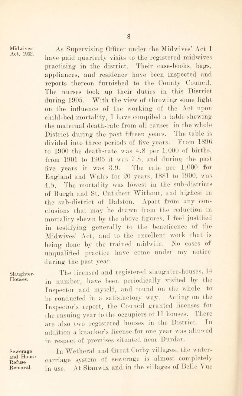 § Midwives’ Act, 1902. Slaughter- Houses. Sewerage and House Refuse Rem aval. As Supervising Officer under the Mid wives’ Act I have paid quarterly visits to the registered midwives practising in the district. Their case-books, hags, appliances, and residence have been inspected and reports thereon furnished to the County Council. The nurses took up their duties in this District during 1905. With the view of throwing some light on the influence of the working of the Act upon child-bed mortality, I have compiled a table shewing the maternal death-rate from all causes in the whole District during the past fifteen years. The table is divided into three periods of five years. From 1890 to 1900 the death-rate was 4.8 per 1,000 of births, from 1901 to 1905 it was 7.8, and during the past five years it was 3.9. The rate per 1,000 for England and Wales for 20 years, 1881 to 1900, was 4.5. The mortality was lowest in the sub-districts of Burgh and St. Cutlibert Without, and highest in the sub-district of Dalston. Apart from any con- clusions that may be drawn from the reduction in mortality shewn by the above figures, I feel justified in testifying generally to the beneficence of the Midwives’ Act, and to the excellent work that is being done by the trained midwife. Ao cases of unqualified practice have come under my notice during the past year. The licensed and registered slaughter-houses, 14 in number, have been periodically visited by the Inspector and myself, and found on the whole to be conducted in a satisfactory way. Acting on the Inspector’s report, the Council granted licenses for the ensuing year to the occupiers of 11 houses, ’there are also two registered houses in the District. In addition a knacker’s license for one year was allowed in respect of premises situated near Durdar. In Wetheral and Great Corby villages, the water- carriage system of sewerage is almost completely in use. At Stanwix and in the villages of Belle Yue