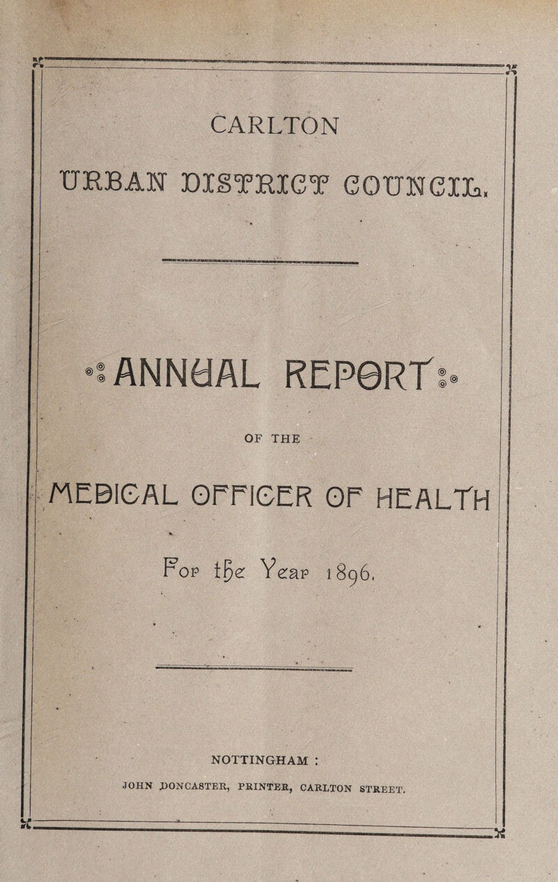 CARLTON URBAN DISTRICT COUNCIL, •••ANNaAL REP0RT: OF THE MEBIGAL OEEIGER OE HEALTH * •» Fop i{?e: Yeap 1896, NOTTINGHAM : JOHN DONCASTER, PRINTER, CARLTON STREET.