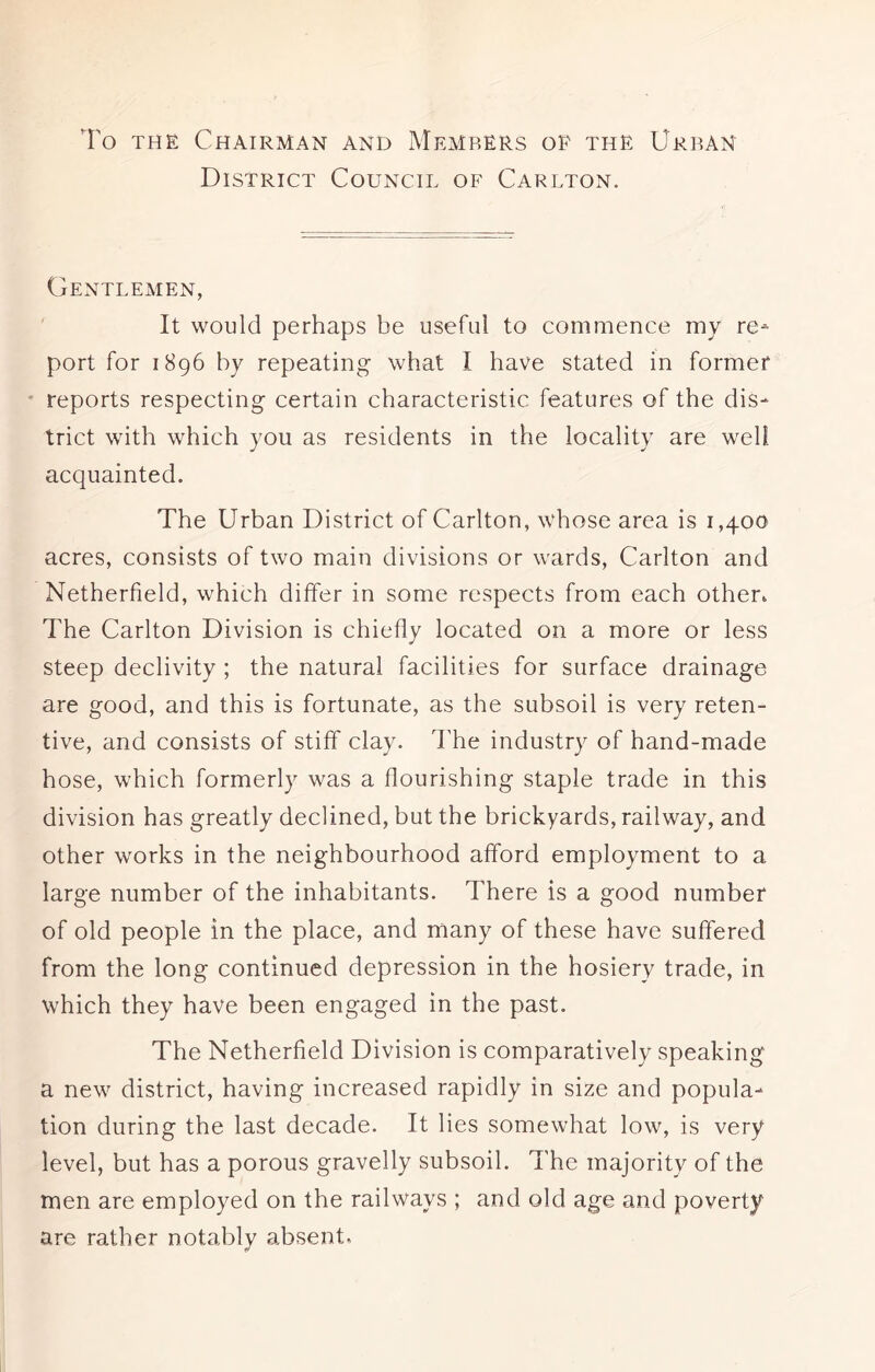 To the Chairman and Memrers op the Urban District Council of Carlton. Gentlemen, It would perhaps be useful to commence my re- port for 1896 by repeating what I have stated in former reports respecting certain characteristic features of the dis- trict with which you as residents in the locality are well acquainted. The Urban District of Carlton, whose area is 1,400 acres, consists of two main divisions or wards, Carlton and Netherfield, which differ in some respects from each other. The Carlton Division is chiefly located on a more or less steep declivity ; the natural facilities for surface drainage are good, and this is fortunate, as the subsoil is very reten- tive, and consists of stiff clay. The industry of hand-made hose, which formerly was a flourishing staple trade in this division has greatly declined, but the brickyards, railway, and other works in the neighbourhood afford employment to a large number of the inhabitants. There is a good number of old people in the place, and many of these have suffered from the long continued depression in the hosiery trade, in which they have been engaged in the past. The Netherfield Division is comparatively speaking a new district, having increased rapidly in size and popula- tion during the last decade. It lies somewhat low, is very level, but has a porous gravelly subsoil. The majority of the men are employed on the railways ; and old age and poverty are rather notably absent,