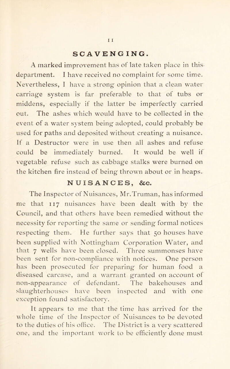 SCAVENGING. A marked improvement has of late taken place in this- department. I have received no complaint for some time. Nevertheless, I have a strong- opinion that a clean water carriag-e system is far preferable to that of tubs or middens, especially if the latter be imperfectly carried out. The ashes which would have to be collected in the event of a water system being adopted, could probably be used for paths and deposited without creating a nuisance. If a Destructor were in use then all ashes and refuse could be immediately burned. It would be well if vegetable refuse such as cabbage stalks were burned on the kitchen fire instead of being thrown about or in heaps. NUISANCES, &e. The Inspector of Nuisances, Mr.Truman, has informed me that 117 nuisances have been dealt with by the Council, and that others have been remedied without the necessity for reporting the same or sending formal notices respecting them. He further says that 50 houses have been supplied with Nottingham Corporation Water, and that 7 wells have been closed. Three summonses have been sent for non-compliance with notices. One person has been prosecuted for preparing- for human food a diseased carcase, and a warrant granted on account of non-appearance of defendant. The bakehouses and slaughterhouses have been inspected and with one exception found satisfactory. It appears to me that the time has arrived for the whole time of the Inspector of Nuisances to be devoted to the duties of his office. The District is a verv scattered one, and the important work to be efficiently done must