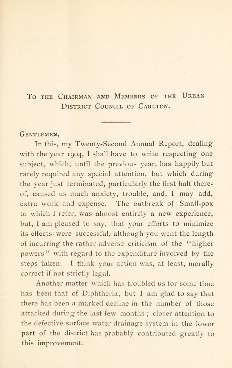 To THE Chairman and Members of the Urban District Council of Carlton. Gentlemen, In this, my Twenty-Second Annual Report, dealing with the year 1904, I shall have to write respecting one subject, which, until the previous year, has happily but rarely required any special attention, but which during the year just terminated, particularly the first half there- of, caused us much anxiety, trouble, and, I may add, extra work and expense. The outbreak of Small-pox to which I refer, was almost entirely a new experience, but, I am pleased to say, that your efforts to minimize its effects were successful, although you went the length of incurring the rather adverse criticism of the “higher powers ” with regard to the expenditure involved by the steps taken. I think your action was, at least, morally correct if not strictly legal. Another matter which has troubled us for some time has been that of Diphtheria, but I am glad to say that there has been a marked decline in the number of those attacked during the last few months ; closer attention to the defective surface water drainage system in the lower part of the district has probably contributed greatly to this improvement.