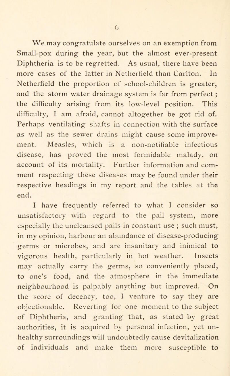 We may congratulate ourselves on an exemption from Small-pox during the year, but the almost ever-present Diphtheria is to be regretted. As usual, there have been more cases of the latter in Netherfield than Carlton. In Netherfield the proportion of school-children is greater, and the storm water drainage system is far from perfect ; the difficulty arising from its low-level position. This difficulty, I am afraid, cannot altogether be got rid of. Perhaps ventilating shafts in connection with the surface as well as the sewer drains might cause some improve- ment. Measles, which is a non-notifiable infectious disease, has proved the most formidable malady, on account of its mortality. Further information and com- ment respecting these diseases may be found under their respective headings in my report and the tables at the end. I have frequently referred to what I consider so unsatisfactory with regard to the pail system, more especially the uncleansed pails in constant use ; such must, in my opinion, harbour an abundance of disease-producing germs or microbes, and are insanitary and inimical to vigorous health, particularly in hot weather. Insects may actually carry the germs, so conveniently placed, to one’s food, and the atmosphere in the immediate neighbourhood is palpably anything but improved. On the score of decency, too, I venture to say they are objectionable. Reverting for one moment to the subject of Diphtheria, and granting that, as stated by great authorities, it is acquired by personal infection, yet un- healthy surroundings will undoubtedly cause devitalization of individuals and make them more susceptible to