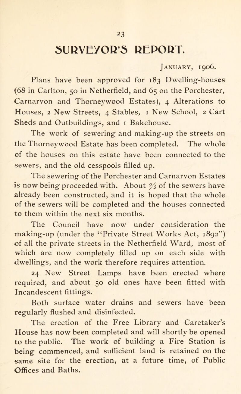 SURVEYOR’S REPORT. January, 1906. Plans have been approved for 183 Dwelling-houses (68 in Carlton, 50 in Netherfield, and 65 on the Porchester, Carnarvon and Thorneywood Estates), 4 Alterations to Houses, 2 New Streets, 4 Stables, i New School, 2 Cart Sheds and Outbuildings, and i Bakehouse. The work of sewering and making-up the streets on the Thorneywood Estate has been completed. The whole of the houses on this estate have been connected to the sewers, and the old cesspools filled up. The sewering of the Porchester and Carnarvon Estates IS now being proceeded with. About Yz of the sewers have already been constructed, and it is hoped that the whole of the sewers will be completed and the houses connected to them within the next six months. The Council have now under consideration the making-up (under the “Private Street Works Act, 1892”) of all the private streets in the Netherfield Ward, most of which are now completely filled up on each side with dwellings, and the work therefore requires attention. 24 New Street Lamps have been erected where required, and about 50 old ones have been fitted with Incandescent fittings. Both surface water drains and sewers have been regularly flushed and disinfected. The erection of the Free Library and Caretaker’s House has now been completed and will shortly be opened to the public. The work of building a Fire Station is being commenced, and sufficient land is retained on the same site for the erection, at a future time, of Public Offices and Baths.