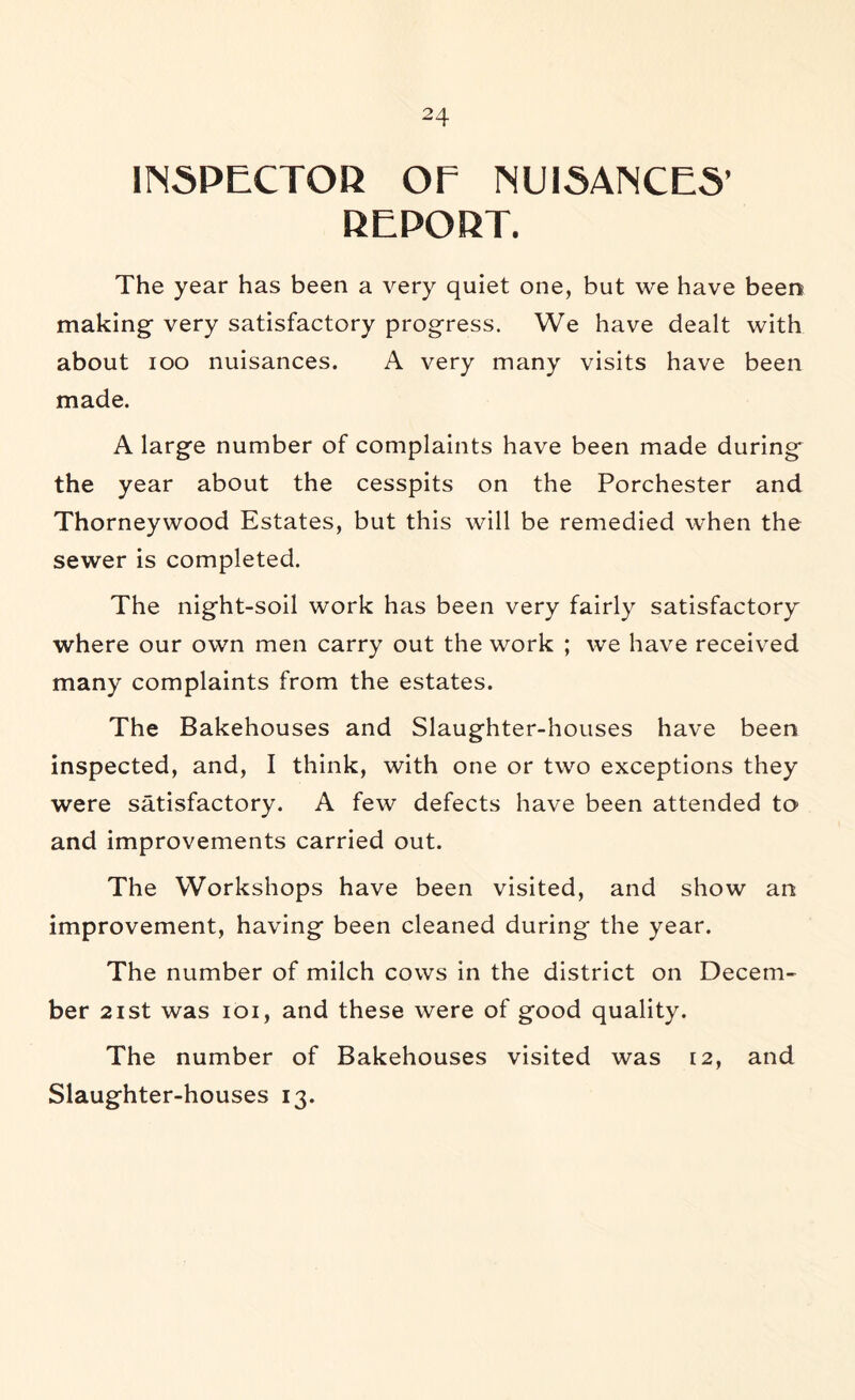 HN5PECTOD OF NU15ANCE5’ REPOKT. The year has been a very quiet one, but we have been making very satisfactory progress. We have dealt with about loo nuisances. A very many visits have been made. A large number of complaints have been made during the year about the cesspits on the Porchester and Thorneywood Estates, but this will be remedied when the sewer is completed. The night-soil work has been very fairly satisfactory where our own men carry out the work ; we have received many complaints from the estates. The Bakehouses and Slaughter-houses have been inspected, and, I think, with one or two exceptions they were satisfactory. A few defects have been attended to and improvements carried out. The Workshops have been visited, and show an improvement, having been cleaned during the year. The number of milch cows in the district on Decem- ber 2ist was loi, and these were of good quality. The number of Bakehouses visited was 12, and Slaughter-houses 13.