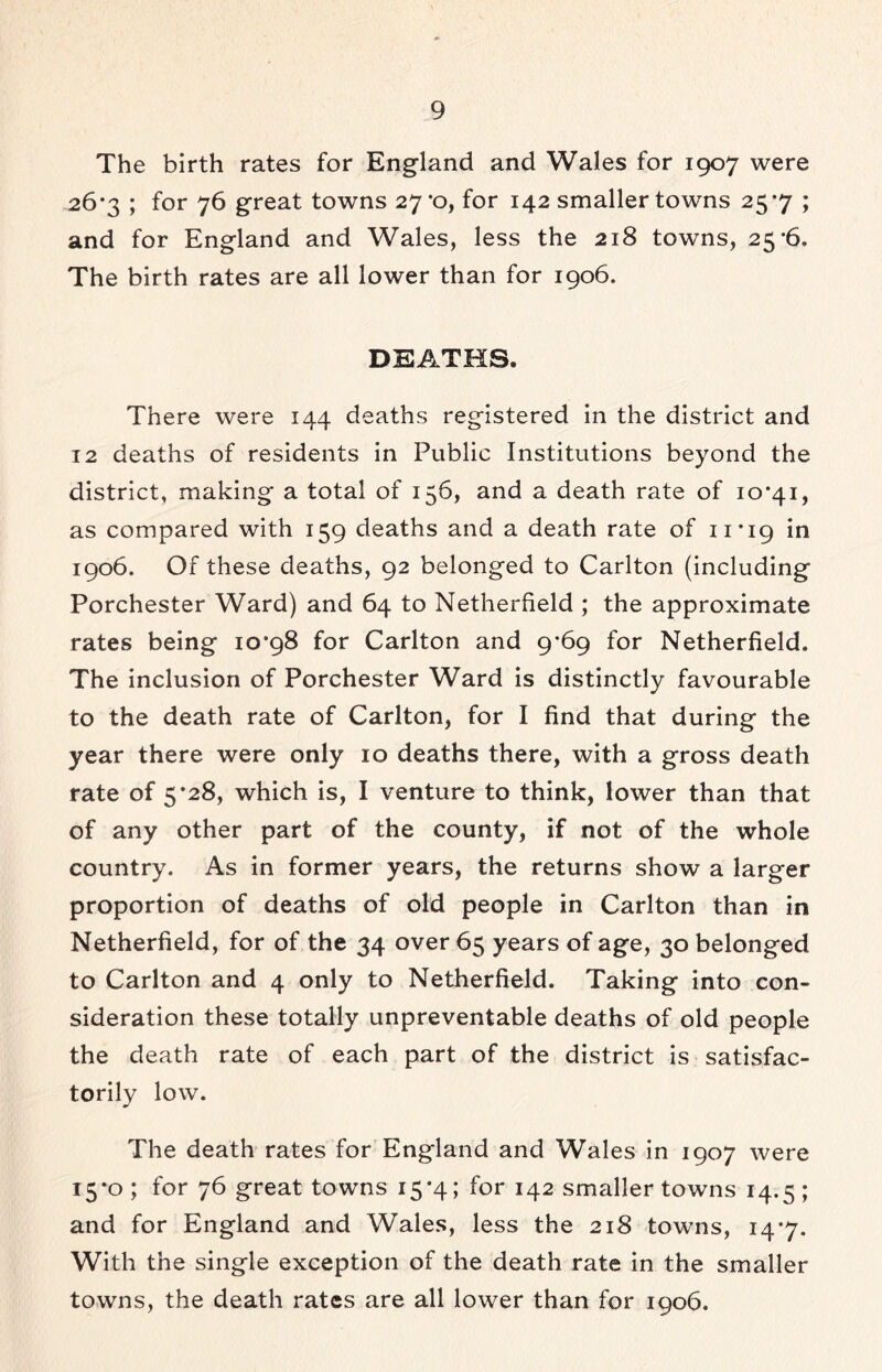 The birth rates for England and Wales for 1907 were 26*3 ; for 76 great towns 27*0, for 142 smaller towns 257 ; and for England and Wales, less the 218 towns, 25*6. The birth rates are all lower than for 1906. DEATHS. There were 144 deaths registered in the district and 12 deaths of residents in Public Institutions beyond the district, making a total of 156, and a death rate of 10*41, as compared with 159 deaths and a death rate of 11*19 in 1906. Of these deaths, 92 belonged to Carlton (including Porchester Ward) and 64 to Netherfield ; the approximate rates being 10*98 for Carlton and 9*69 for Netherfield. The inclusion of Porchester Ward is distinctly favourable to the death rate of Carlton, for I find that during the year there were only 10 deaths there, with a gross death rate of 5*28, which is, I venture to think, lower than that of any other part of the county, if not of the whole country. As in former years, the returns show a larger proportion of deaths of old people in Carlton than in Netherfield, for of the 34 over 65 years of age, 30 belonged to Carlton and 4 only to Netherfield. Taking into con- sideration these totally unpreventable deaths of old people the death rate of each part of the district is satisfac- torily low. The death rates for England and Wales in 1907 were 15*0 ; for 76 great towns 15*4; for 142 smaller towns 14.5 ; and for England and Wales, less the 218 towns, 14*7. With the single exception of the death rate in the smaller towns, the death rates are all lower than for 1906.