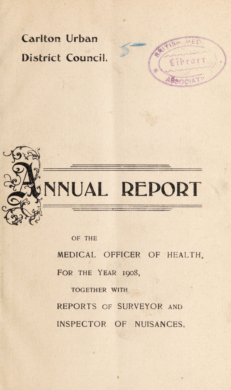 Carlton Urban District Council. x' ■mu . ; JB ■•X /% - I / ?;; v t a t v ’v^rafec',V*C^'' INN UAL REPORT OF THE MEDICAL OFFICER OF HEALTH, For the Year 1908, TOGETHER WITH REPORTS OF SURVEYOR AND INSPECTOR OF NUISANCES. 1 4