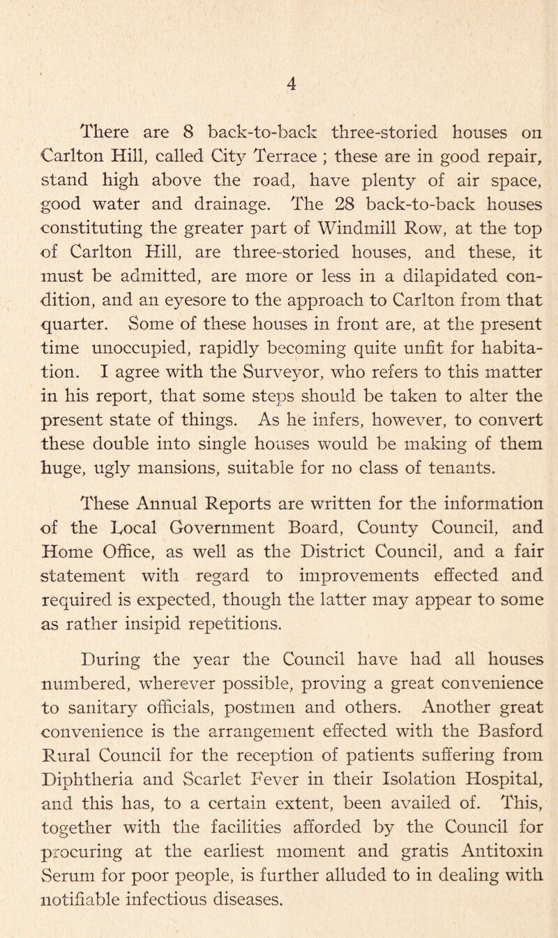 There are 8 back-to-back three-storied houses on Carlton Hill, called City Terrace ; these are in good repair, stand high above the road, have plenty of air space, good water and drainage. The 28 back-to-back houses constituting the greater part of Windmill Row, at the top of Carlton Hill, are three-storied houses, and these, it must be admitted, are more or less in a dilapidated con- dition, and an eyesore to the approach to Carlton from that quarter. Some of these houses in front are, at the present time unoccupied, rapidly becoming quite unfit for habita- tion. I agree with the Surveyor, who refers to this matter in his report, that some steps should be taken to alter the present state of things. As he infers, however, to convert these double into single houses would be making of them huge, ugly mansions, suitable for no class of tenants. These Annual Reports are written for the information of the Local Government Board, County Council, and Home Office, as well as the District Council, and a fair statement with regard to improvements effected and required is expected, though the latter may appear to some as rather insipid repetitions. During the year the Council have had all houses numbered, wherever possible, proving a great convenience to sanitary officials, postmen and others. Another great convenience is the arrangement effected with the Basford Rural Council for the reception of patients suffering from Diphtheria and Scarlet Fever in their Isolation Hospital, and this has, to a certain extent, been availed of. This, together with the facilities afforded by the Council for procuring at the earliest moment and gratis Antitoxin Serum for poor people, is further alluded to in dealing with notifiable infectious diseases.