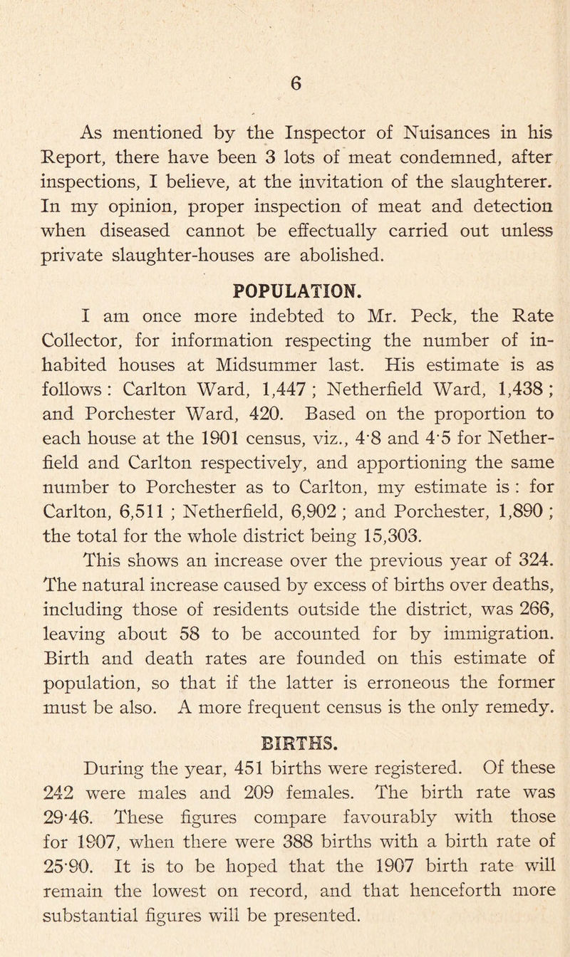 As mentioned by the Inspector of Nuisances in his Report, there have been 3 lots of meat condemned, after inspections, I believe, at the invitation of the slaughterer. In my opinion, proper inspection of meat and detection when diseased cannot be effectually carried out unless private slaughter-houses are abolished. POPULATION. I am once more indebted to Mr. Peck, the Rate Collector, for information respecting the number of in- habited houses at Midsummer last. His estimate is as follows : Carlton Ward, 1,447 ; Netherfield Ward, 1,438; and Porchester Ward, 420. Based on the proportion to each house at the 1901 census, viz., 4*8 and 4*5 for Nether- field and Carlton respectively, and apportioning the same number to Porchester as to Carlton, my estimate is : for Carlton, 6,511 ; Netherfield, 6,902 ; and Porchester, 1,890 ; the total for the whole district being 15,303. This shows an increase over the previous year of 324. The natural increase caused by excess of births over deaths, including those of residents outside the district, was 266, leaving about 58 to be accounted for by immigration. Birth and death rates are founded on this estimate of population, so that if the latter is erroneous the former must be also. A more frequent census is the only remedy. BIRTHS. During the year, 451 births were registered. Of these 242 were males and 209 females. The birth rate was 29*46. These figures compare favourably with those for 1907, when there were 388 births with a birth rate of 25*90. It is to be hoped that the 1907 birth rate will remain the lowest on record, and that henceforth more substantial figures will be presented.