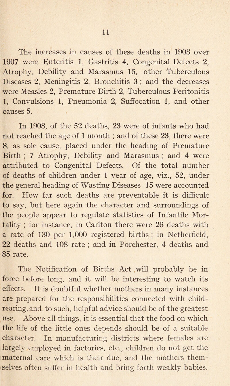 The increases in causes of these deaths in 1908 over 1907 were Enteritis 1, Gastritis 4, Congenital Defects 2, Atrophy, Debility and Marasmus 15, other Tuberculous Diseases 2, Meningitis 2, Bronchitis 3 ; and the decreases were Measles 2, Premature Birth 2, Tuberculous Peritonitis 1, Convulsions 1, Pneumonia 2, Suffocation 1, and other causes 5. In 1908, of the 52 deaths, 23 were of infants who had not reached the age of 1 month ; and of these 23, there were 8, as sole cause, placed under the heading of Premature Birth ; 7 Atrophy, Debility and Marasmus ; and 4 were attributed to Congenital Defects. Of the total number of deaths of children under 1 year of age, viz., 52, under the general heading of Wasting Diseases 15 were accounted for. How far such deaths are preventable it is difficult to say, but here again the character and surroundings of the people appear to regulate statistics of Infantile Mor- tality ; for instance, in Carlton there were 26 deaths with a rate of 130 per 1,000 registered births ; in Netherfield, 22 deaths and 108 rate ; and in Porchester, 4 deaths and 85 rate. The Notification of Births Act .will probably be in force before long, and it will be interesting to watch its effects. It is doubtful whether mothers in many instances are prepared for the responsibilities connected with child- rearing, and, to such, helpful advice should be of the greatest use. Above all things, it is essential that the food on which the life of the little ones depends should be of a suitable character. In manufacturing districts where females are largely employed in factories, etc., children do not get the maternal care which is their due, and the mothers them- selves often suffer in health and bring forth weakly babies.