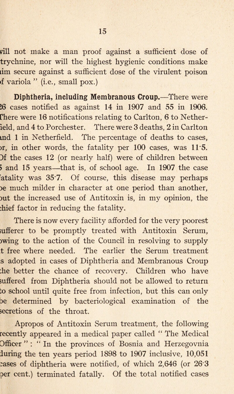 rill not make a man proof against a sufficient dose of trychnine, nor will the highest hygienic conditions make dm secure against a sufficient dose of the virulent poison >f variola ” (i.e., small pox.) Diphtheria, including Membranous Croup.—There were 16 cases notified as against 14 in 1907 and 55 in 1906. Phere were 16 notifications relating to Carlton, 6 to Nether- ield, and 4 to Porchester. There were 3 deaths, 2 in Carlton md 1 in Netherfield. The percentage of deaths to cases, >r, in other words, the fatality per 100 cases, was 11*5. 3f the cases 12 (or nearly half) were of children between j and 15 years—that is, of school age. In 1907 the case :atality was 35'7. Of course, this disease may perhaps :>e much milder in character at one period than another, )ut the increased use of Antitoxin is, in my opinion, the ffiief factor in reducing the fatality. There is now every facility afforded for the very poorest sufferer to be promptly treated with Antitoxin Serum, )wing to the action of the Council in resolving to supply t free where needed. The earlier the Serum treatment s adopted in cases of Diphtheria and Membranous Croup ;he better the chance of recovery. Children who have suffered from Diphtheria should not be allowed to return to school until quite free from infection, but this can only be determined by bacteriological examination of the secretions of the throat. Apropos of Antitoxin Serum treatment, the following recently appeared in a medical paper called “ The Medical Officer ” : “In the provinces of Bosnia and Herzegovnia luring the ten years period 1898 to 1907 inclusive, 10,051 :ases of diphtheria were notified, of which 2,646 (or 26'3 per cent.) terminated fatally. Of the total notified cases