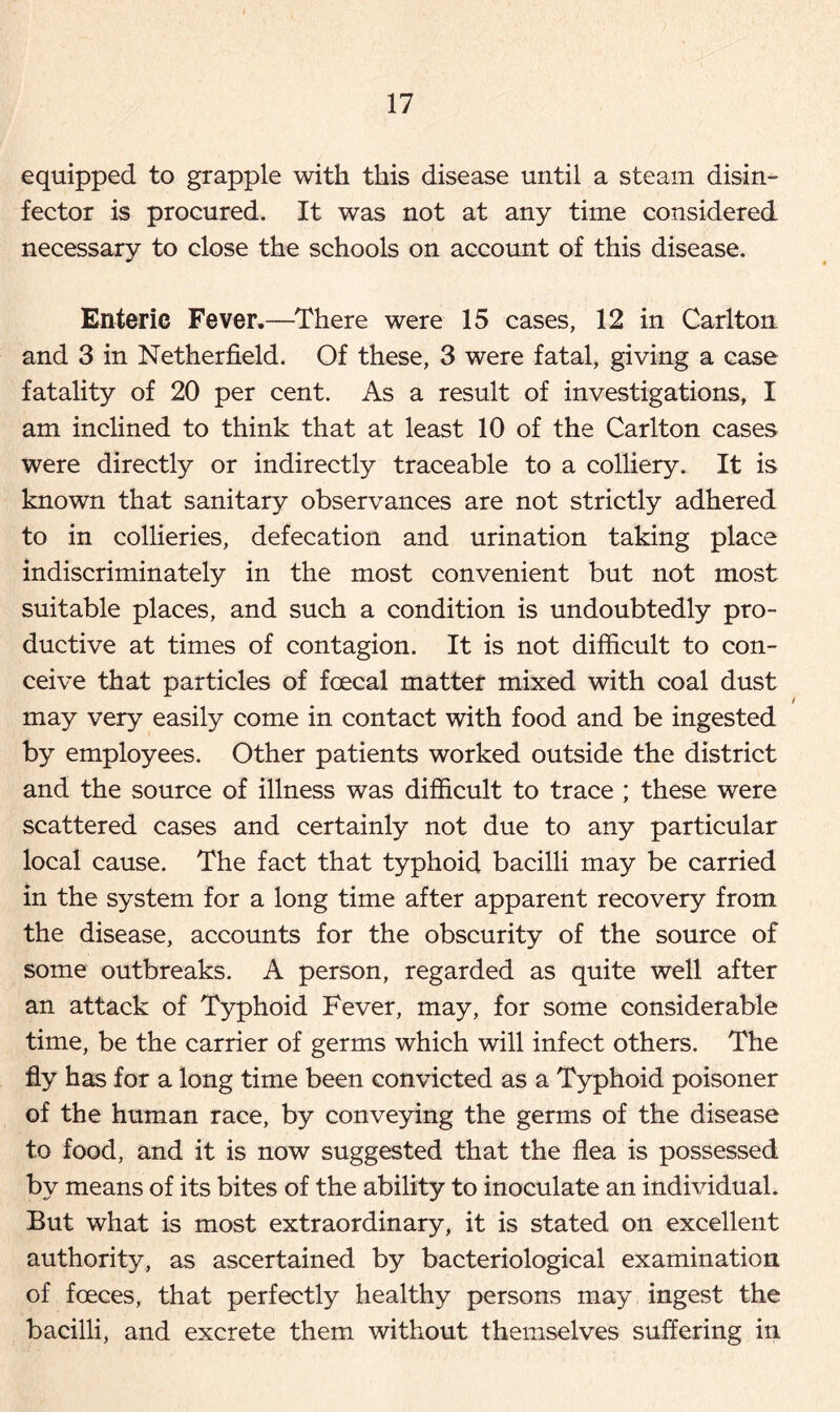 equipped to grapple with this disease until a steam disin- fector is procured. It was not at any time considered necessary to close the schools on account of this disease. Enteric Fever.—There were 15 cases, 12 in Carlton and 3 in Netherfield. Of these, 3 were fatal, giving a case fatality of 20 per cent. As a result of investigations, I am inclined to think that at least 10 of the Carlton cases were directly or indirectly traceable to a colliery. It is known that sanitary observances are not strictly adhered to in collieries, defecation and urination taking place indiscriminately in the most convenient but not most suitable places, and such a condition is undoubtedly pro- ductive at times of contagion. It is not difficult to con- ceive that particles of fcecal matter mixed with coal dust i may very easily come in contact with food and be ingested by employees. Other patients worked outside the district and the source of illness was difficult to trace ; these were scattered cases and certainly not due to any particular local cause. The fact that typhoid bacilli may be carried in the system for a long time after apparent recovery from the disease, accounts for the obscurity of the source of some outbreaks. A person, regarded as quite well after an attack of Typhoid Fever, may, for some considerable time, be the carrier of germs which will infect others. The fly has for a long time been convicted as a Typhoid poisoner of the human race, by conveying the germs of the disease to food, and it is now suggested that the flea is possessed by means of its bites of the ability to inoculate an individual. But what is most extraordinary, it is stated on excellent authority, as ascertained by bacteriological examination of foeces, that perfectly healthy persons may ingest the bacilli, and excrete them without themselves suffering in