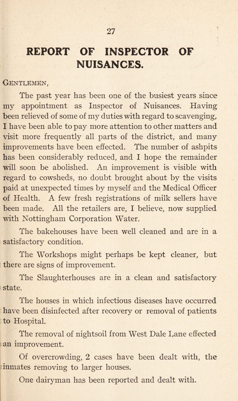 REPORT OF INSPECTOR OF NUISANCES. Gentlemen, The past year has been one of the busiest years since my appointment as Inspector of Nuisances. Having been relieved of some of my duties with regard to scavenging, I have been able to pay more attention to other matters and visit more frequently all parts of the district, and many improvements have been effected. The number of ashpits has been considerably reduced, and I hope the remainder will soon be abolished. An improvement is visible with regard to cowsheds, no doubt brought about by the visits paid at unexpected times by myself and the Medical Officer of Health. A few fresh registrations of milk sellers have been made. All the retailers are, I believe, now supplied with Nottingham Corporation Water. The bakehouses have been well cleaned and are in a satisfactory condition. The Workshops might perhaps be kept cleaner, but there are signs of improvement. The Slaughterhouses are in a clean and satisfactory state. The houses in which infectious diseases have occurred have been disinfected after recovery or removal of patients to Hospital. The removal of nightsoil from West Dale Dane effected an improvement. Of overcrowding, 2 cases have been dealt with, the inmates removing to larger houses. One dairyman has been reported and dealt with.