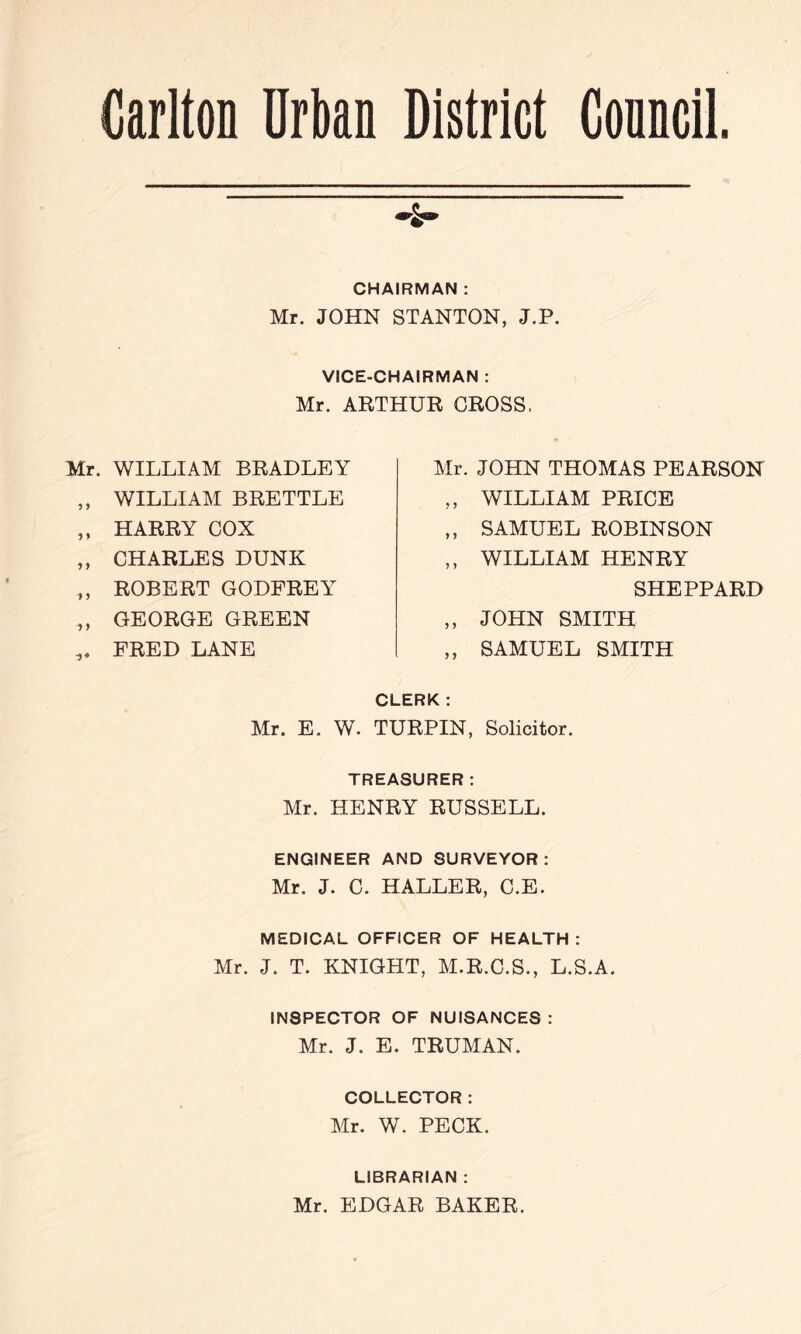 CHAIRMAN : Mr. JOHN STANTON, J.P. VICE-CHAIRMAN : Mr. ARTHUR GROSS. WILLIAM BRADLEY WILLIAM BRETTLE HARRY COX CHARLES DUNK ROBERT GODFREY GEORGE GREEN FRED LANE Mr. JOHN THOMAS PEARSON ,, WILLIAM PRICE ,, SAMUEL ROBINSON ,, WILLIAM HENRY SHEPPARD ,, JOHN SMITH „ SAMUEL SMITH CLERK: Mr. E. W. TURPIN, Solicitor. TREASURER: Mr. HENRY RUSSELL. ENGINEER AND SURVEYOR: Mr. J. C. HALLER, C.E. MEDICAL OFFICER OF HEALTH : Mr. J. T. KNIGHT, M.R.C.S., L.S.A. INSPECTOR OF NUISANCES ; Mr. J. E. TRUMAN. COLLECTOR: Mr. W. PECK. LIBRARIAN : Mr. EDGAR BAKER.