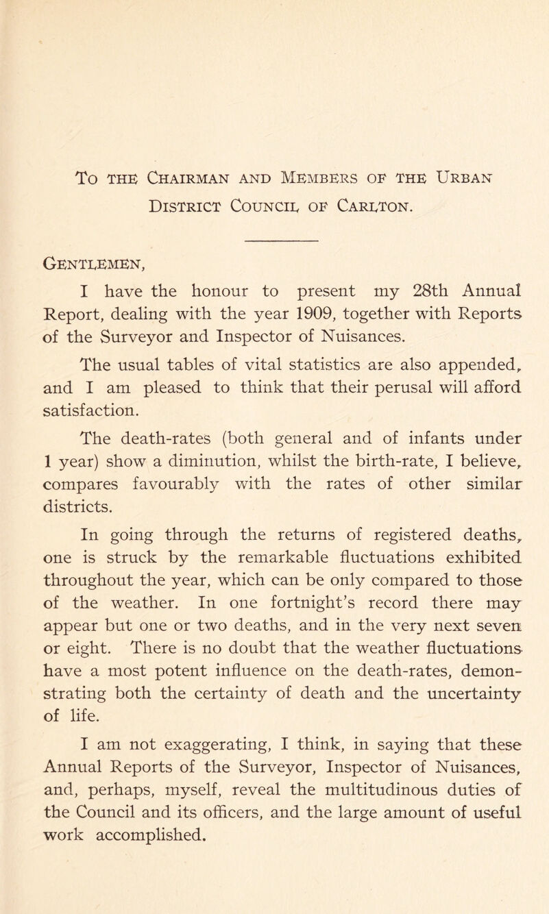 To THE Chairman and Members of the Urban District Councie of Careton. Genteemen, I have the honour to present my 28th Annual Report, dealing with the year 1909, together with Reports of the Surveyor and Inspector of Nuisances. The usual tables of vital statistics are also appended,, and I am pleased to think that their perusal will afford satisfaction. The death-rates (both general and of infants under 1 year) show a diminution, whilst the birth-rate, I believe,, compares favourably with the rates of other similar districts. In going through the returns of registered deaths^ one is struck by the remarkable fluctuations exhibited throughout the year, which can be only compared to those of the weather. In one fortnight’s record there may appear but one or two deaths, and in the very next seven or eight. There is no doubt that the weather fluctuations have a most potent influence on the death-rates, demon- strating both the certainty of death and the uncertainty of life. I am not exaggerating, I think, in saying that these Annual Reports of the Surveyor, Inspector of Nuisances, and, perhaps, myself, reveal the multitudinous duties of the Council and its officers, and the large amount of useful work accomplished.