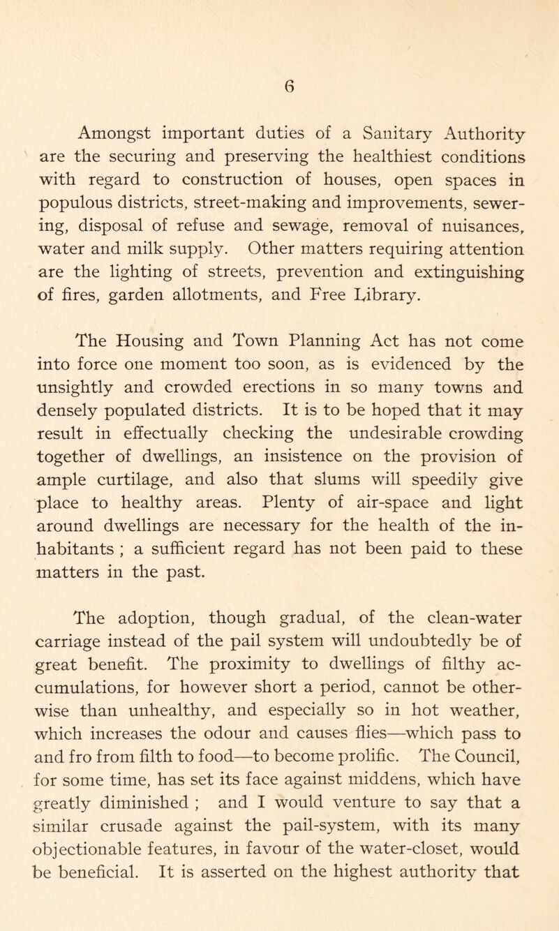 Amongst important duties of a Sanitary Authority are the securing and preserving the healthiest conditions with regard to construction of houses, open spaces in populous districts, street-making and improvements, sewer- ing, disposal of refuse and sewage, removal of nuisances, water and milk supply. Other matters requiring attention are the lighting of streets, prevention and extinguishing of fires, garden allotments, and Free Fibrary. The Housing and Town Planning Act has not come into force one moment too soon, as is evidenced by the unsightly and crowded erections in so many towns and densely populated districts. It is to be hoped that it may result in effectually checking the undesirable crowding together of dwellings, an insistence on the provision of ample curtilage, and also that slums will speedily give place to healthy areas. Plenty of air-space and light around dwellings are necessary for the health of the in- habitants ; a sufficient regard has not been paid to these matters in the past. The adoption, though gradual, of the clean-water carriage instead of the pail system will undoubtedly be of great benefit. The proximity to dwellings of filthy ac- cumulations, for however short a period, cannot be other- wise than unhealthy, and especially so in hot weather, which increases the odour and causes flies—which pass to and fro from filth to food—to become prolific. The Council, for some time, has set its face against middens, which have greatly diminished ; and I would venture to say that a similar crusade against the pail-system, with its many objectionable features, in favour of the water-closet, would be beneficial. It is asserted on the highest authority that