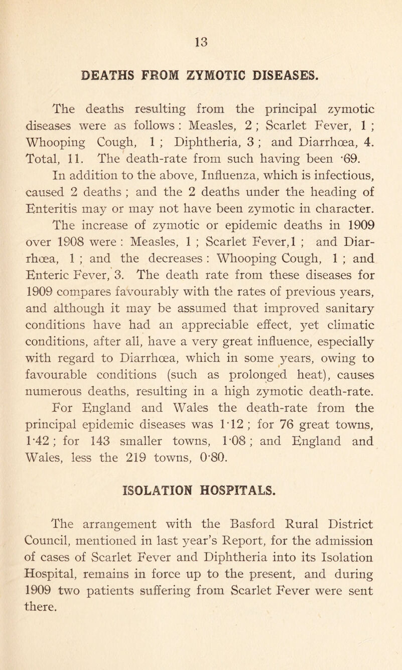 DEATHS FROM ZYMOTIC DISEASES. The deaths resulting from the principal zymotic diseases were as follows : Measles, 2 ; Scarlet Fever, 1 ; Whooping Cough, 1 ; Diphtheria, 3 ; and Diarrhoea, 4. Total, 11. The death-rate from such having been ’69. In addition to the above, Influenza, which is infectious, caused 2 deaths ; and the 2 deaths under the heading of Enteritis may or may not have been zymotic in character. The increase of zymotic or epidemic deaths in 1909 over 1908 were : Measles, 1 ; Scarlet Fever, 1 ; and Diar- rhoea, 1 ; and the decreases : Whooping Cough, 1 ; and Enteric Fever, 3. The death rate from these diseases for 1909 compares favourably with the rates of previous years, and although it may be assumed that improved sanitary conditions have had an appreciable effect, yet climatic conditions, after all, have a very great influence, especially with regard to Diarrhoea, which in some years, owing to favourable conditions (such as prolonged heat), causes numerous deaths, resulting in a high zymotic death-rate. For England and Wales the death-rate from the principal epidemic diseases was F12; for 76 great towns, F42; for 143 smaller towns, F08; and England and Wales, less the 219 towns, 0'80. ISOLATION HOSPITALS. The arrangement with the Basford Rural District Council, mentioned in last year’s Report, for the admission of cases of Scarlet Fever and Diphtheria into its Isolation Hospital, remains in force up to the present, and during 1909 two patients suffering from Scarlet Fever were sent there.