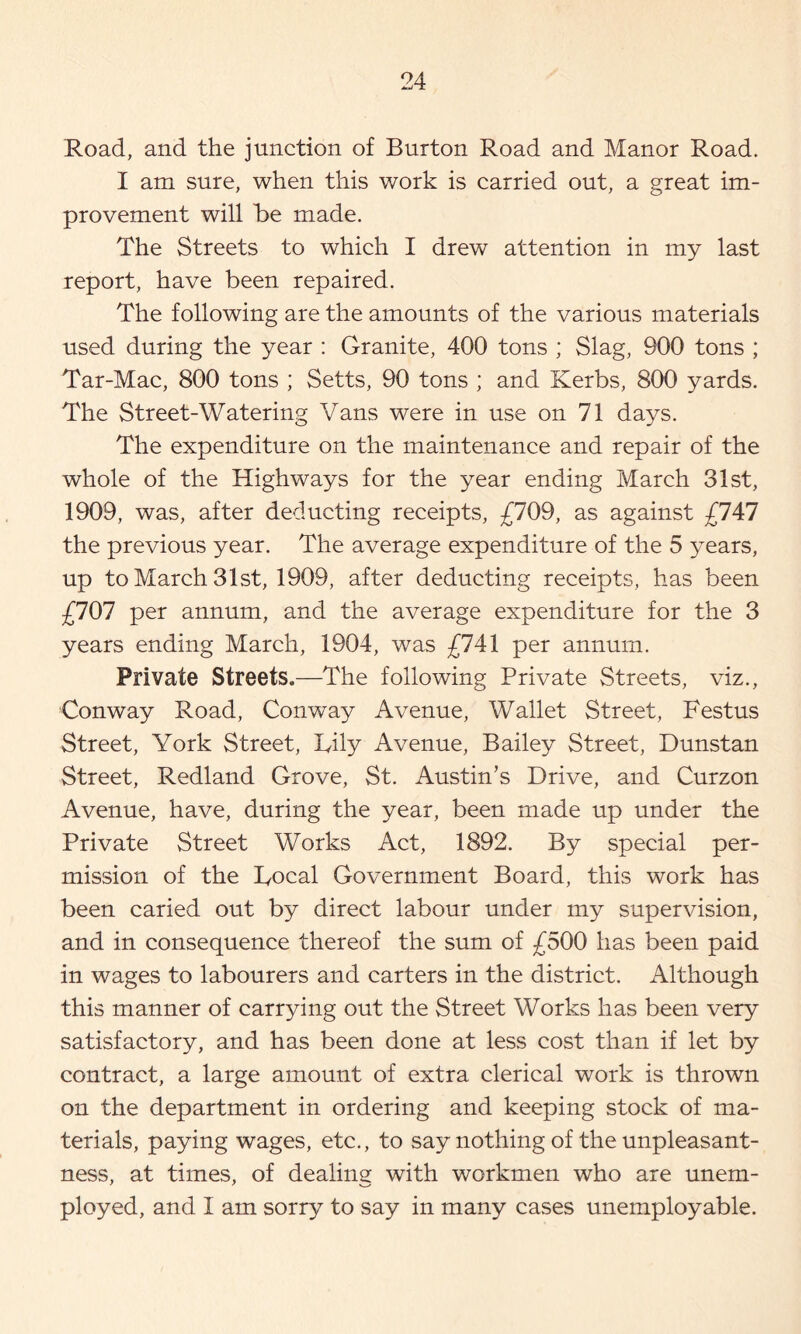 Road, and the junction of Burton Road and Manor Road. I am sure, when this work is carried out, a great im- provement will he made. The Streets to which I drew attention in my last report, have been repaired. The following are the amounts of the various materials used during the year : Granite, 400 tons ; Slag, 900 tons ; Tar-Mac, 800 tons ; Setts, 90 tons ; and Kerbs, 800 yards. The Street-Watering Vans were in use on 71 days. The expenditure on the maintenance and repair of the whole of the Highways for the year ending March 31st, 1909, was, after deducting receipts, ;£709, as against £747 the previous year. The average expenditure of the 5 years, up to March 31st, 1909, after deducting receipts, has been £707 per annum, and the average expenditure for the 3 years ending March, 1904, was £741 per annum. Private Streets.—The following Private Streets, viz., Conway Road, Conway Avenue, Wallet Street, Festus Street, York Street, Lily Avenue, Bailey Street, Dunstan Street, Redland Grove, St. Austin’s Drive, and Curzon Avenue, have, during the year, been made up under the Private Street Works Act, 1892. By special per- mission of the Local Government Board, this work has been caried out by direct labour under my supervision, and in consequence thereof the sum of £500 has been paid in wages to labourers and carters in the district. Although this manner of carrying out the Street Works has been very satisfactory, and has been done at less cost than if let by contract, a large amount of extra clerical work is thrown on the department in ordering and keeping stock of ma- terials, paying wages, etc., to say nothing of the unpleasant- ness, at times, of dealing with workmen who are unem- ployed, and I am sorry to say in many cases unemployable.