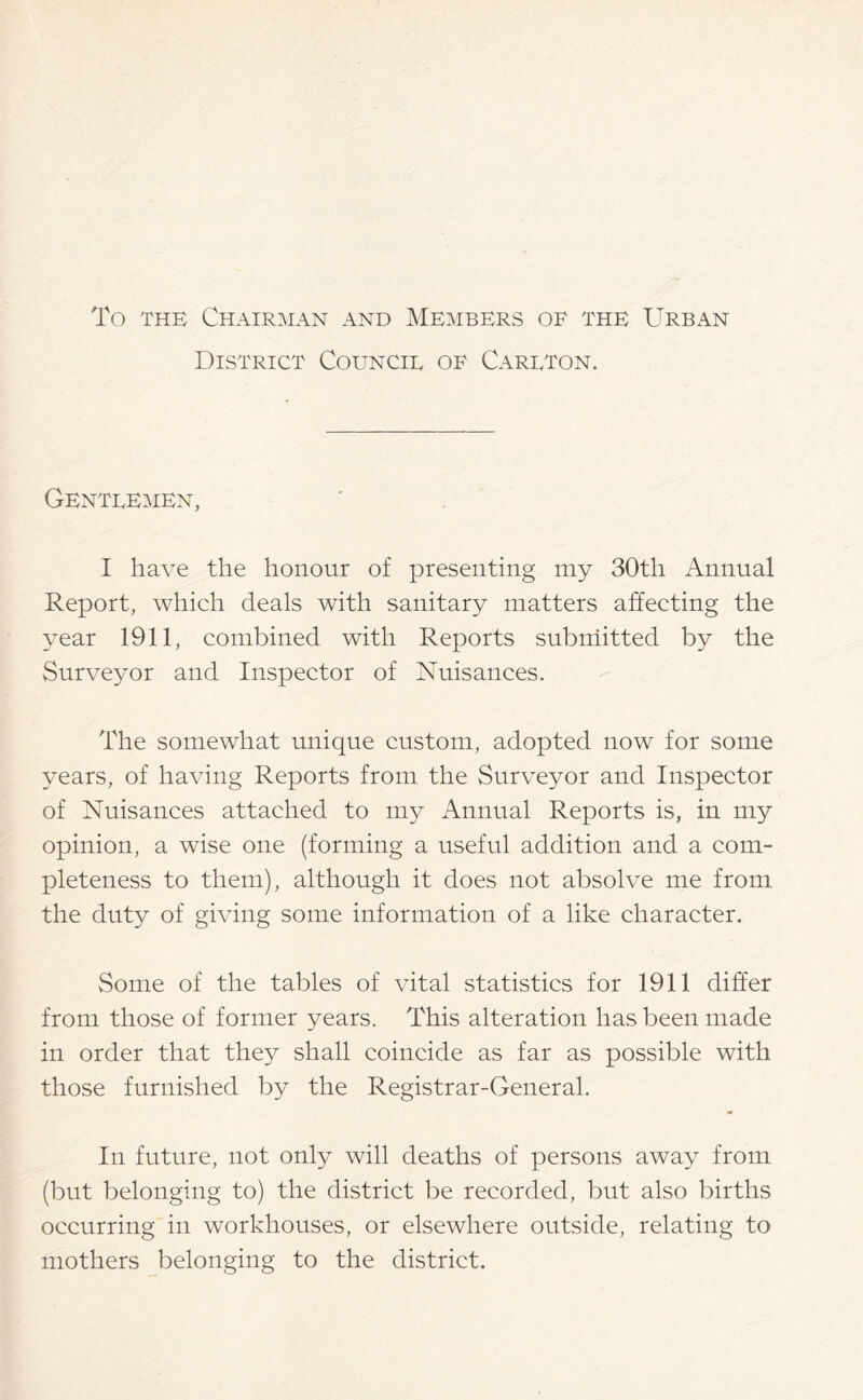 To the Chairman and Members of the Urban District Council of Carlton. Gentlemen, I have the honour of presenting my 30th Annual Report, which deals with sanitary matters affecting the year 1911, combined with Reports submitted by the Surveyor and Inspector of Nuisances. The somewhat unique custom, adopted now for some years, of having Reports from the Surveyor and Inspector of Nuisances attached to my Annual Reports is, in my opinion, a wise one (forming a useful addition and a com- pleteness to them), although it does not absolve me from the duty of giving some information of a like character. Some of the tables of vital statistics for 1911 differ from those of former years. This alteration has been made in order that they shall coincide as far as possible with those furnished by the Registrar-General. In future, not only will deaths of persons away from (but belonging to) the district be recorded, but also births occurring in workhouses, or elsewhere outside, relating to mothers belonging to the district.