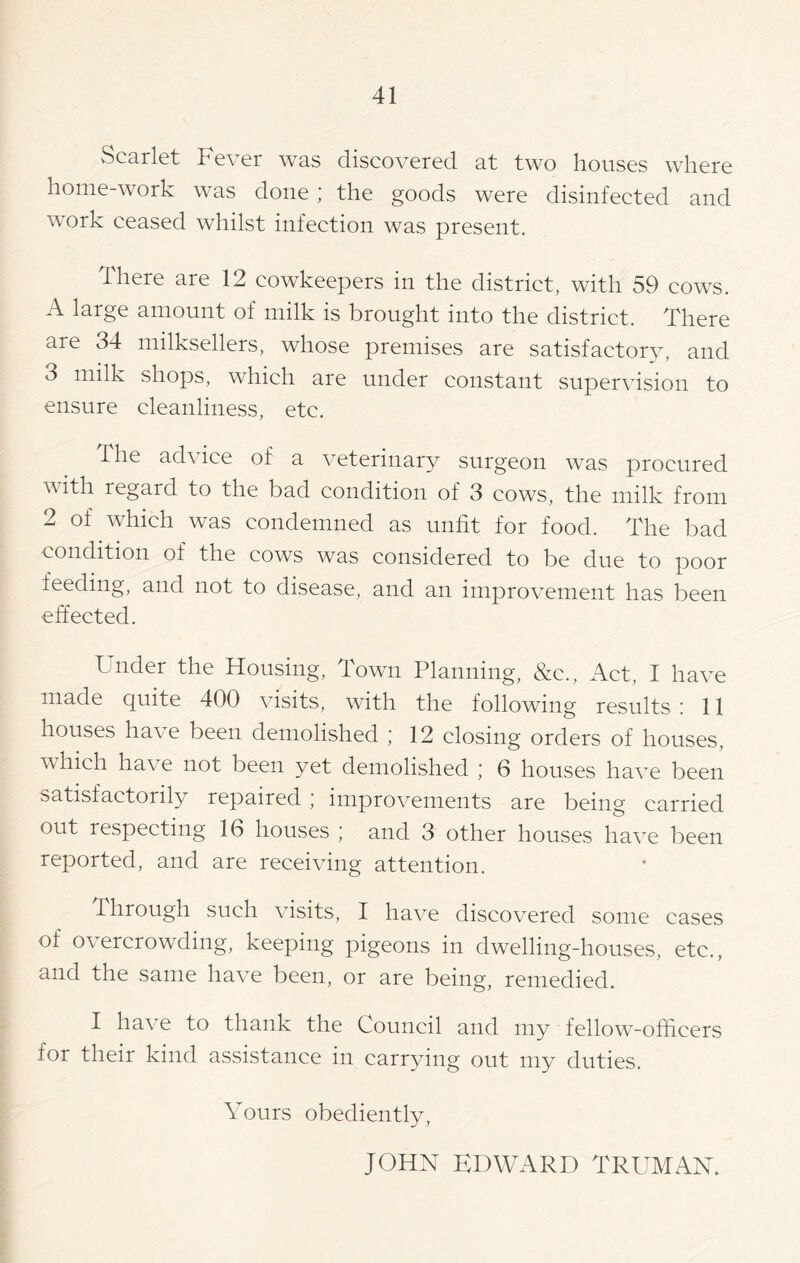 Scarlet Fever was discovered at two houses where home-work was done ; the goods were disinfected and work ceased whilst infection was present. There are 12 cowkeepers in the district, with 59 cows. A large amount of milk is brought into the district. There are 34 milksellers, whose premises are satisfactory, and 3 milk shops, which are under constant supervision to ensure cleanliness, etc. The advice of a veterinary surgeon was procured v\ ith regard to the bad condition of 3 cows, the milk from 2 of which was condemned as unfit for food. The bad condition of the cows was considered to be due to poor feeding, and not to disease, and an improvement has been effected. Under the Housing, Town Planning, &c., Act, I have made quite 400 visits, with the following results : 11 houses have been demolished ; 12 closing orders of houses, which ha\ e not been yet demolished ; 6 houses have been satisfactorily repaired ; improvements are being carried out respecting 16 houses ; and 3 other houses have been reported, and are receiving attention. through such visits, I have discovered some cases of overcrowding, keeping pigeons in dwelling-houses, etc., and the same have been, or are being, remedied. I have to thank the Council and my fellow-officers for their kind assistance in carrying out my duties. Yours obediently, JOHN EDWARD TRUMAN.