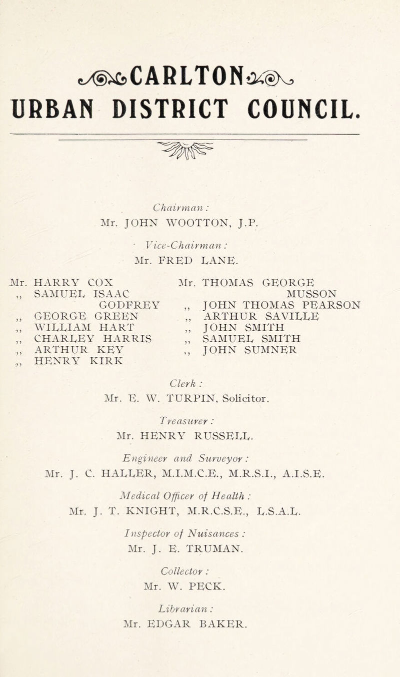 C A R L T 0 N URBAN DISTRICT COUNCIL. Chairman: Mr. JOHN WOOTTON, J.P. ■ Vice-Chairman: Mr. FRED LANE. Air. HARRY COX „ SAMUEL ISAAC GODFREY „ GEORGE GREEN „ WILLIAAI HART ,, CHARLEY HARRIS ,, ARTHUR KEY „ HENRY KIRK Mr. THOAIAS GEORGE AIUSSON ,, JOHN THOAIAS PEARSON „ ARTHUR SAVILLE „ JOHN SAIITH „ SAAIUEL SAIITH ,, JOHN SUAINER Clerk : Air. E. W. TURPIN. Solicitor. Treasurer: Air. HENRY RUSSELL. Engineer and Surveyor: Mr. J. C. HALLER, AI.I.AI.C.E., AI.R.S.I., A.I.S.E. Medical Officer of Health : Air. J. T. KNIGHT, AI.R.C.S.E., L.S.A.L. Inspector of Nuisances : Air. J. E. TRUAIAN. Collector: Mr. W. PECK. Librarian: Mr. EDGAR BAKER.