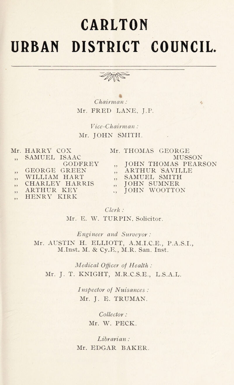 URBAN DISTRICT COUNCIL. Chairman : Mr. FRED LANE. J.P. Vice-Chairman : Mr. JOHN SMITH. Mr. HARRY COX „ SAMUEL ISAAC GODFREY „ GEORGE GREEN ,, WILLIAM HART „ CHARLEY HARRIS „ ARTHUR KEY ,, HENRY KIRK Mr. THOMAS GEORGE MUvSSON „ JOHN THOMAS PEARSON ,, ARTHUR SAVILLE „ SAMUEL SMITH „ JOHN SUMNER ,, JOHN WOOTTON Clerk : Mr. E. W. TURPIN. Solicitor. Engineer and Surveyor: Mr. AUSTIN H. ELLIOTT, A.M.I.C.E., P.A.S.I., M.Inst. M. & Cy.E., M.R. San. Inst. Medical Officer of Health : Mr. J. T. KNIGHT, M.R.C.S.E., L.S.A.L. Inspector of Nuisances : Mr. J. E. TRUMAN. Collector: Mr. W. PECK. Librarian: Mr. EDGAR BAKER.