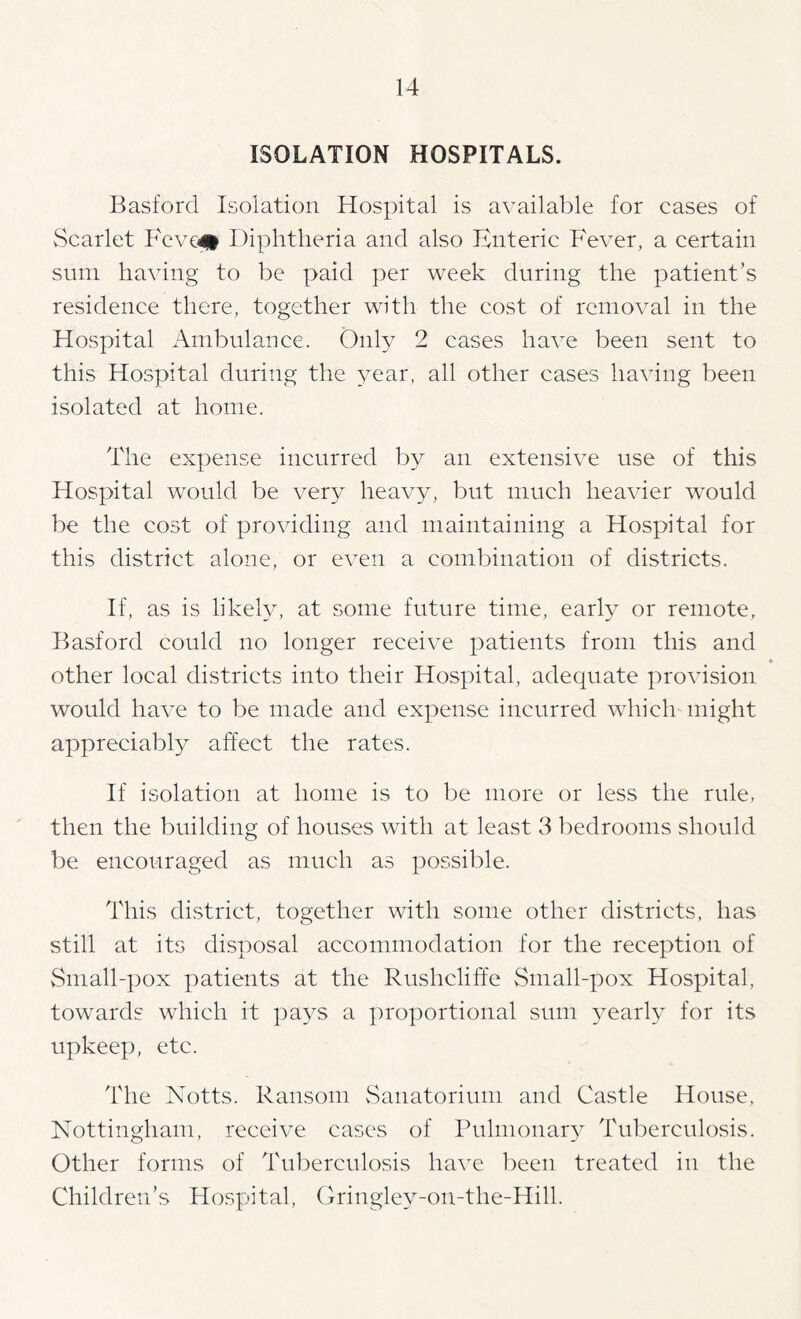 ISOLATION HOSPITALS. Basford Isolation Hospital is available for cases of vScarlet Fevc^# Diphtheria and also Enteric Fever, a certain sum having to be paid per week during the patient’s residence there, together with the cost of removal in the Hospital xAmbulance. Only 2 cases have been sent to this Hospital during the year, all other cases having been isolated at home. The expense incurred by an extensive use of this Hospital would be very heav^y but much heavier would be the cost of providing and maintaining a Hospital for this district alone, or even a combination of districts. If, as is likeby at some future time, early or remote, Basford could no longer receive patients from this and • other local districts into their Hospital, adequate provision would have to be made and expense incurred which might appreciably affect the rates. If isolation at home is to be more or less the rule, then the building of houses with at least 3 bedrooms should be encouraged as much as possible. This district, together with some other districts, has still at its disposal accommodation for the reception of vSmall-pox patients at the Rushcliffe Small-pox Hospital, towards which it pays a proportional sum 3marly for its upkeep, etc. I'he Notts. Ransom vSanatorium and Castle House, Nottingham, receive cases of Pulmonary Tuberculosis. Other forms of Tuberculosis have been treated in the Children’s Hospital, Gringley-on-the-Hill.