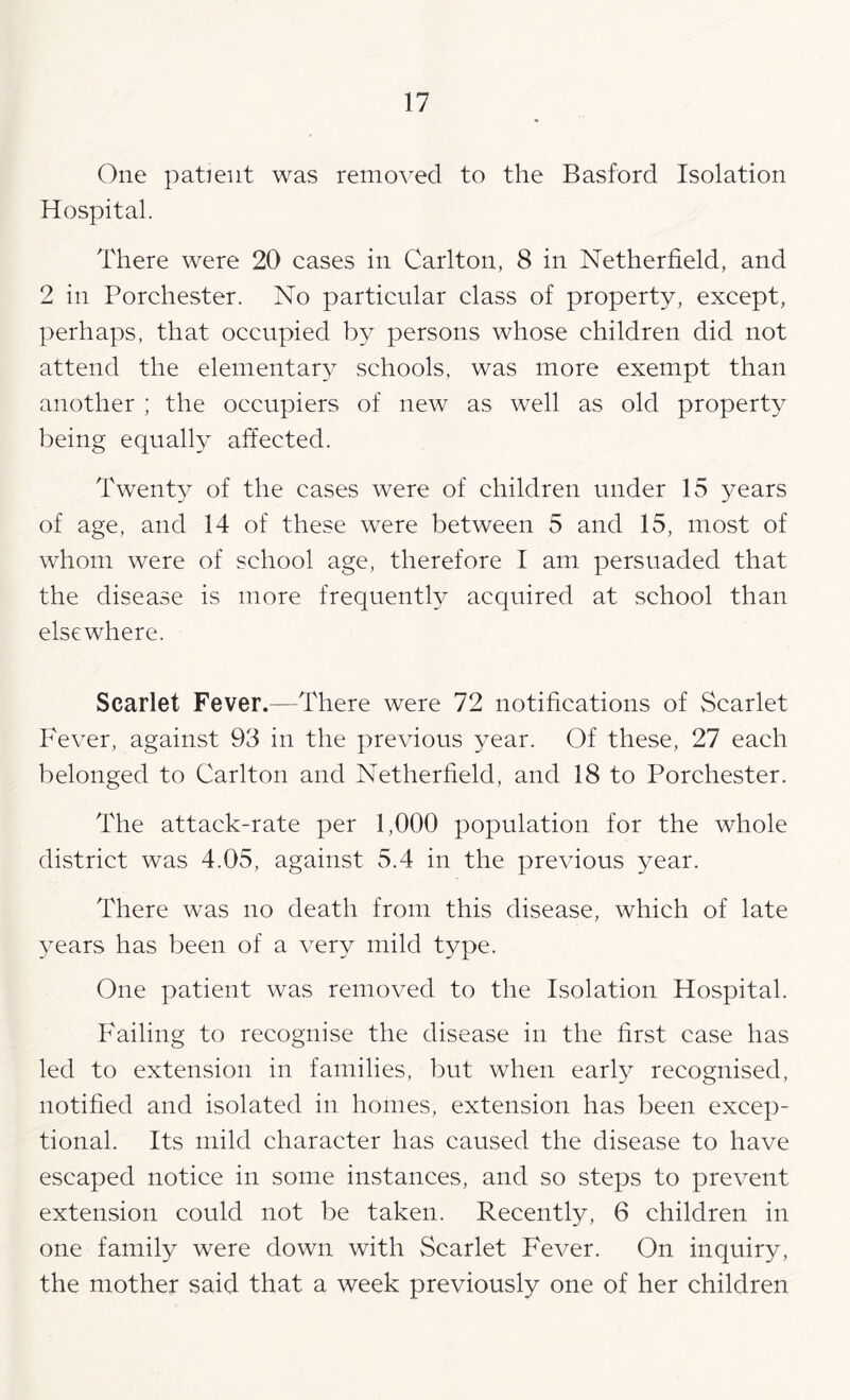 One patient was removed to the Basford Isolation Hospital. There were 20 cases in Carlton, 8 in Netherfield, and 2 in Porchester. No particular class of property, except, perhaps, that occupied by persons whose children did not attend the elementary schools, was more exempt than another ; the occupiers of new as well as old property being equally affected. Twenty of the cases were of children under 15 years of age, and 14 of these were between 5 and 15, most of whom were of school age, therefore I am persuaded that the disease is more frequentH acquired at school than elsewhere. Scarlet Fever.—There were 72 notifications of Scarlet Fever, against 93 in the previous year. Of these, 27 each belonged to Carlton and Netherfield, and 18 to Porchester. The attack-rate per 1,000 population for the whole district was 4.05, against 5.4 in the previous year. There was no death from this disease, which of late years has been of a very mild type. One patient was removed to the Isolation Hospital. Failing to recognise the disease in the first case has led to extension in families, but when early recognised, notified and isolated in homes, extension has been excep- tional. Its mild character has caused the disease to have escaped notice in some instances, and so steps to prevent extension could not be taken. Recently, 6 children in one family were down with Scarlet Fever. On inquiry, the mother said that a week previously one of her children