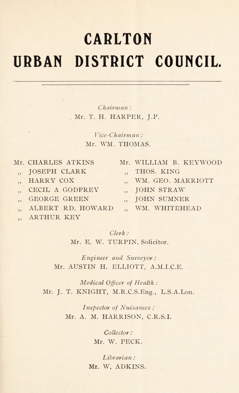 CARLTON URBAN DISTRICT COUNCIL. Chairman : Mr. T. H. HARPER, J.P. Vice-Chairman: Mr. WM. THOMAS. Mr. CHARLES ATKINS Mr. WILLIAM B. KEYWOOD „ JOSEPH CLARK }} THOS. KING „ HARRY COX } y WM. GEO. MARRIOTT ,, CECIL A GODFREY yy JOHN STRAW „ GEORGE GREEN y y JOHN SUMNER „ ALBERT RD. HOWARD „ ARTHUR KEY y y WM. WHITEHEAD Clerk : Mr. E. W. TURPIN. Solicitor. Engineer and Surveyor: Mr. AUSTIN H, EEEIOTT, A.M.I.C.E. Medical Officer of Health : Mr. J. T. KNIGHT, M.R.C.S.Eng., E.S.A.Eon. Inspector of Nuisances : Mr. A. M. HARRISON, C.R.S.I. Collector: Mr. W. PECK. Librarian: Mr. W. ADKINS.