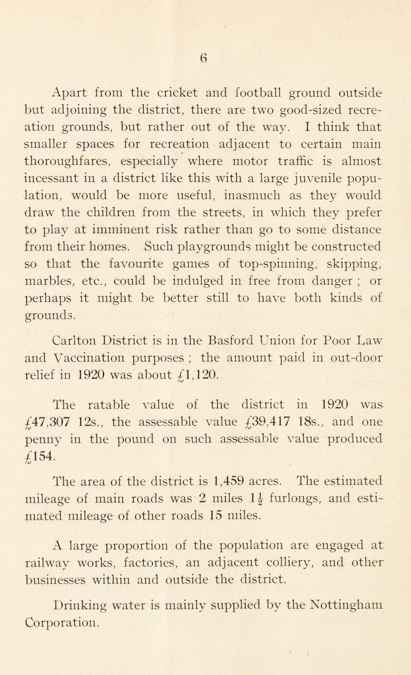 Apart from the cricket and football ground outside but adjoining the district, there are two good-sized recre- ation grounds, but rather out of the way. I think that smaller spaces for recreation adjacent to certain main thoroughfares, especially where motor traffic is almost incessant in a district like this with a large juvenile popu- lation, would be more useful, inasmuch as they would draw the children from the streets, in which they prefer to play at imminent risk rather than go to some distance from their homes. Such playgrounds might be constructed so that the favourite games of top-spinning, skipping, marbles, etc., could be indulged in free from danger ; or perhaps it might be better still to have both kinds of grounds. Carlton District is in the Basford Union for Poor Law and Vaccination purposes ; the amount paid in out-door relief in 1920 was about £1,120. The ratable value of the district in 1920 was £47,307 12s., the assessable value £39,417 18s., and one penny in the pound on such assessable value produced £154. The area of the district is 1,459 acres. The estimated mileage of main roads was 2 miles IJ furlongs, and esti- mated mileage of other roads 15 miles. A large proportion of the population are engaged at railway works, factories, an adjacent colliery, and other businesses within and outside the district. Drinking water is mainly supplied by the Nottingham Corporation.