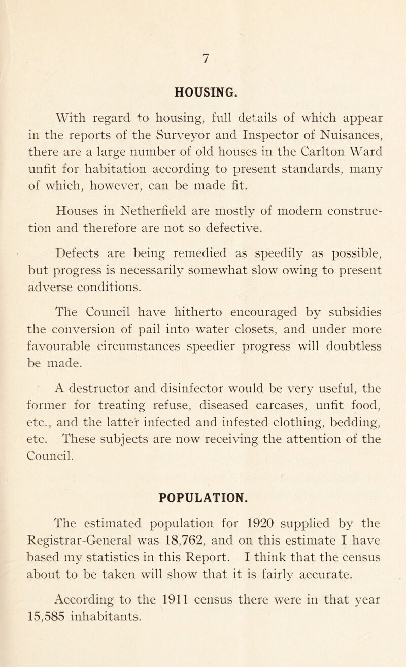 HOUSING. With regard to housing, full details of which appear in the reports of the Surveyor and Inspector of Nuisances, there are a large number of old houses in the Carlton Ward unfit for habitation according to present standards, many of which, however, can be made fit. Houses in Netherfield are mostly of modern construc- tion and therefore are not so defective. Defects are being remedied as speedily as possible, but progress is necessarily somewhat slow owing to present adverse conditions. The Council have hitherto encouraged by subsidies the conversion of pail into water closets, and under more favourable circumstances speedier progress will doubtless be made. A destructor and disinfector would be very useful, the former for treating refuse, diseased carcases, unfit food, etc., and the latter infected and infested clothing, bedding, etc. These subjects are now receiving the attention of the Council. POPULATION. The estimated population for 1920 supplied by the Registrar-General was 18,762, and on this estimate I have based my statistics in this Report. I think that the census about to be taken will show that it is fairly accurate. According to the 1911 census there were in that year 15,585 inhabitants.