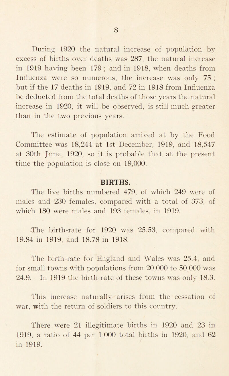 During 1920 the natural increase of population by excess of births over deaths was 287, the natural increase in 1919 having been 179 ; and in 1918, when deaths from Influenza were so numerous, the increase was only 75 ; but if the 17 deaths in 1919, and 72 in 1918 from Influenza be deducted from the total deaths of those years the natural increase in 1920, it will be observed, is still much greater than in the two previous years. The estimate of population arrived at by the Food Committee was 18,244 at 1st December, 1919, and 18,547 at 30th June, 1920, so it is probable that at the present time the population is close on 19,000. BIRTHS. The live births numbered 479, of which 249 were of males and 230 females, compared with a total of 373, of which 180 were males and 193 females, in 1919. The birth-rate for 1920 was 25.53, compared with 19.84 in 1919, and 18.78 in 1918. The birth-rate for England and Wales was 25.4, and for small towns \Vith populations from 20,000 to 50,000 was 24.9. In 1919 the birth-rate of these towns was only 18.3. This increase naturally arises from the cessation of war, with the return of soldiers to this countr^n There were 21 illegitimate births in 1920 and 23 in 1919, a ratio of 44 per 1,000 total births in 1920, and 62 in 1919.