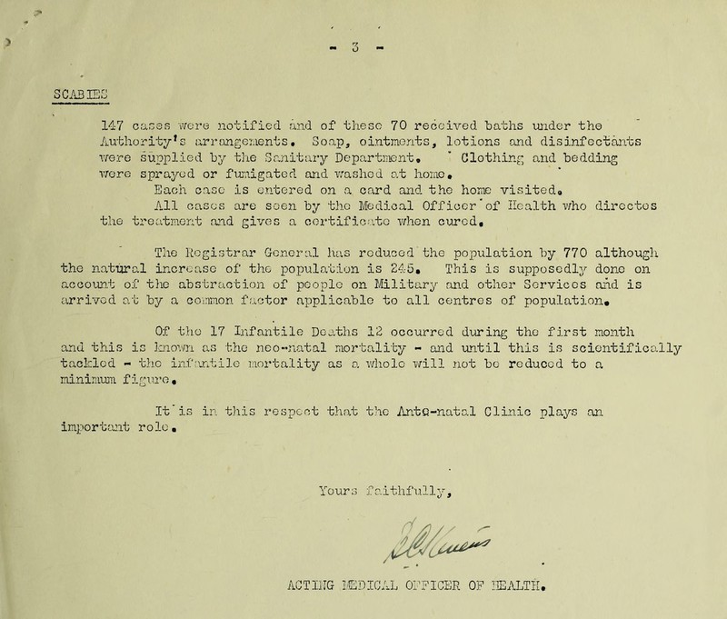 SCABISG r? 14-7 oaces were notified and of these 70 received haths under the Authority's arrongenents, Soap, ointments, lotions and disinfectants were supplied by the Sanitary Department,  Clothing and bedding vrere sprayed or fuiaigated and washed at homo. Each case is entered on a card and the home visited. All cases are soen by tho Medical Officer“of Health who dircctos the treatment aid gives a oortificjite v/hen cured. The Registrar General has reduced’the population by 770 although the natural increase of the j)opulation is 245, This is supposedlj'- done on account of the abstraction of people on Military and other Services and is arrived at by a coimnon factor applicable to all centres of population. Of the 17 Infantile Deaths 12 occurred during tho first month and this is known as tho noo“natal mortality - and until this is scientifically tackled - the infantile mortality as o, v/holc will not bo reduced to a minimmu figure. It'is in this respect that the Ante-natal Clinic plays an important role, Yours faithfully. AGTIIJG ICDICAL ODFICER OP HEALTH,
