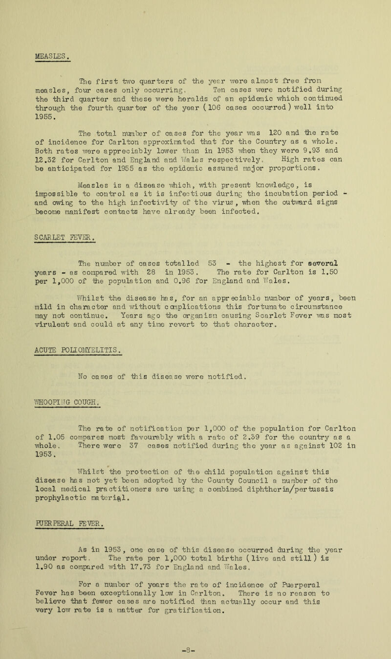 MEASLES. The first two quarters of the year were almost free from measles, four cases only occurring. Ten cases vjere notified during the third quarter and these were heralds of an epidemic which continued through the fourth quarter of the year (106 cases occurred) well into 1955. The total number of oases for the year was 120 and the rate of incidence for Carlton approxiirated that for the Country as a whole. Both rates were appreciably lower than in 1953 when they were 9,93 and 12,32 for Carlton and England and Wales respectively. High rates can be anticipated for 1955 as the epidemic assumed major proportions. Measles is a disease which, with present knowledge, is impossible to control as it is infectious during the incubation period - and owing to the high infeotivity of the virus, when the outward signs become manifest contacts have already been infected. SCARLET EEVER. The number of cases totalled 53 - the highest for several years - as compared with 28 in 1953 , The rate for Carlton is 1.50 per 1,000 of ttie population and 0.96 for England and Wales. Whilst the disease has, for an appreciable number of years, been mild in character and Y/ithout complications this fortunate circumstance may not continue. Years ago the organism causing Scarlet Fever was most virulent and could at any time revert to that character. ACUTE POIIOflYELITIS, No cases of this disease were notified. WHOOPIUG COUGH, The rate of notification per 1,000 of the population for Carlton of 1.05 compares most favoura.bly with a rate of 2.59 for the country as a whole. There were 37 cases notified during the year as against 102 in 1953. I'fhilst the protection of the child population against this disease has not yet been adopted by the County Council a number of the local medical practitioners are using a combined diphtheria/pertussis prophylactic material. HJERFERAL FETER. As in 1953 , one case of this disease occurred during the year under report. The rate per 1,000 total births (live and still) is 1.90 as compared with 17.73 for England and Vtales, For a number of years the rate of incidence of Puerperal Fever has been exceptionally low in Carlton. There is no reason to believe that fewer cases are notified than actually occur and this very low rate is a natter for gratification. -8-