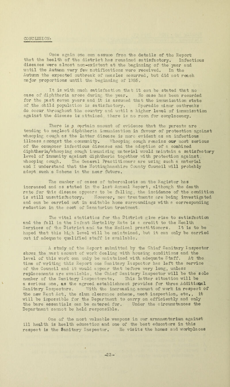 CONCLUSION: Once again one can assune from the details of the Report that the health of the district has remained satisfactory. Infectious diseases v/ere almost non-existent at the beginning of the year and until the Autumn very few notifications vrere received. In the Autumn the expected outbreak of measles occurred, but did not reach major proportions until the beginning of 1955. It is with much satisfaction that it can be stated that no case of diphtheria arose during the year. No cose has been recorded for the past seven years and it is assumed that the immunisation state of the-child population is satisfactory. Sporadic minor outbreaks do occur throughout the country and until a higher level of itivnunisation against the disease is attained there is no room for complacency. There is p certain amount of evidence that the parents are tending to neglect diphtheria immunisation in favour of protection against whooping cough as the latter disease is more evident as an infectious illness amongst the community. ^''hooping cough remains our most serious of the commoner infectious diseases and the adoption of a combined diphtheria/whooping cough i.mnunising mterial would rae.intain a satisfactory level of immunity against diphtheria together with protection agains.t, whooping cough. The General Practitioners are using such a material and I understand that the Nottinghamshire County Council will probably adopt such a Scheme in the near future. The nuraber of cases of tuberculosis on the Register has increased and as stated in the last Annual Report, although the death rate for this disease appears to be falling, the incidence of the condition is still unsatisfactory. However, nev; treatments are being investigated and can be carried out in suitable home surroundings with a corresponding reduction in the cost of Sanatorium treatment. The vital statistics for the District give rise to satisfaction and the fall in the Infant Mortality Rate is a credit to the Health Seryices of the District and to the Medical practitioners. It is to be hoped that this high level will be maintained, but it can only be carried out if adequate qualified staff is available. A study of the Report submitted by the Chief Sanitary Inspector shoviTs. the vast amount of work dealing with housing conditions and the level of this v;ork can only be maintained with adequate Staff. At the time of writing this Report one Sanitary Inspector has left the service of the Council and it would appear that before very long, unless replacements are available, the Chief Sanitary Inspector v/ill be the sole member of the Sanitary Inspectorate. This latter situation will be a serious one, as tlie agreed establishment provides for three Additiooal Sanitary Inspectors. 'Nith the increasing amount of work in respect of the new Rent Act, the slum clearance scheme, meat inspection, etc., it v/ill be impossible for the Department to carry on efficiently and only the bare essentials can be catered for. Under the circumstances the Department cannot be held responsible. One of the most valuable weapons in our armamentarium against ill health is health education and one of the best educators in this respect is the Sanitary Inspector. He visits the homes and workplaces -23-