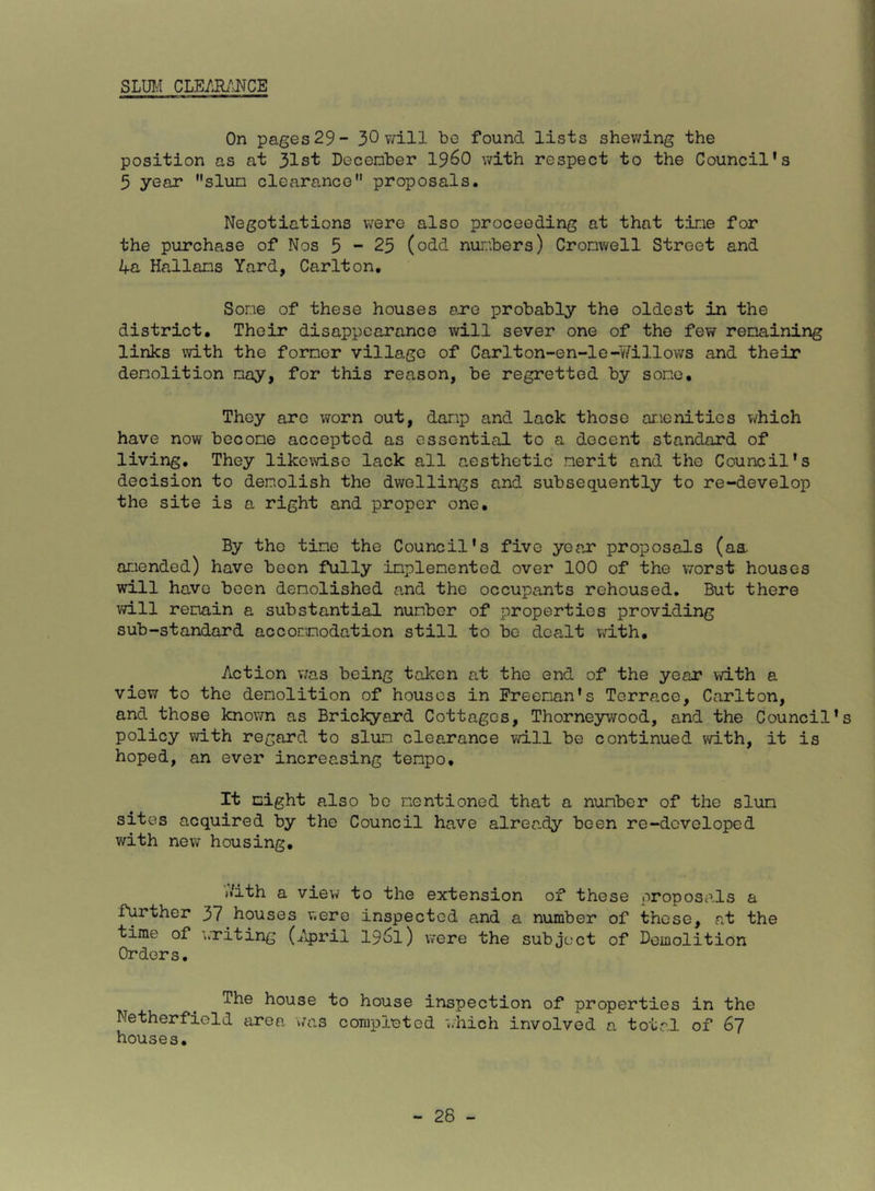 SLM CLE/Jl/JJCE On pages 29- 30 v^ill be found lists shewing the position as at 31st Decenber 19^0 with respect to the Council's 5 year slun clearance proposals. Negotiations were also proceeding at that tine for the purchase of Nos 5-25 (odd nur;hers) Cronwell Street and 4a Kalians Yard, Carlton, Some of these houses ere probably the oldest in the district. Their disappearance will sever one of the few renaining links with the forner village of Carlton-en-le-v7illows and their denolition nay, for this reason, be regretted by sone. They arc worn out, danp and lack those anenities which have now becone accepted as essential to a docent standard of living. They likewise lack all aesthetic nerit and the Council's decision to denolish the dwellings and subsequently to re-develop the site is a right and proper one. By tho tine the Council's five year proposals (aa amended) have been fully inplenented over 100 of the worst houses will have been demolished and the occupants rehoused. But there will remain a substantial number of properties providing sub-standard accomodation still to bo dealt v\rith. Action v;as being taken at the end of the year with a view to the denolition of houses in Ereenan's Terrace, Carlton, and those knovm as Brickyard Cottages, Thorneywood, and the Council's policy with regard to slum clea.rance will be continued with, it is hoped, an ever increasing tempo. It night also bo nentioned that a number of the slum sites acquired by the Council have already been re-developed with new housing. jiith a view to the extension of these oroposcils a further 37 houses were inspected and a number of those, at the time of writing (7q)ril 19^1) were the subject of Bomolition Orders. The house to house inspection of properties in the Netherfield area was coTupleted ‘^.hich involved n total of 67 houses.