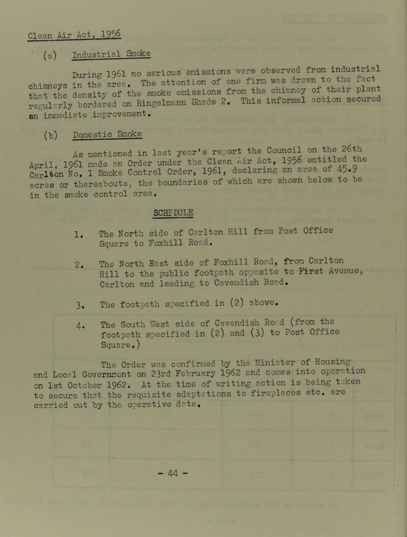 Clean Air Act, 19.3A (a) Industrial Smoke During 1961 no serious emissions viere observed from industrial nhimnevs in the area. The attention of one firm was drawn to the fact that the density of the smoke emissions from the chimney of their ^eei^lIrly^ordeLd on Ringelmann Shode 2. This informal action, secured an immediate improvement. (h) Domestic Smoke As mentioned in last year's report the Council on 26th April, 1961 made an Order under the Clean ^ir Act, I956 entitled the cLltin L. 1 Smoke Control Order, I96I5 declaring an area of 45-9 acres or thereabouts, the boundaries of which are shown below to be in the smoke control area. SCHIDULE 1. The North side of Carlton Hill from Post Office Square to Poxhill Road. 2. The North East side of Poxhill Road, from Carlton Hill to the public footpath opposite to First Avenue, Carlton and leading to Cavendish Road. 3. The footpath specified in (2) above. 4. The South West side of Cavendish Rord (from^the footpath specified in (2) and (3) to Post Office Square.) The Order was confirmed by the Minister of Housing^ and Local Governmont on 23rd February I962 and comes into operation on 1st October I962. At the time of writing action is being taken to secure that the requisite adaptations to fireplaces etc. are carried out by the operative date.