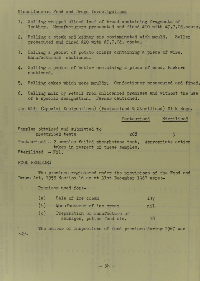 Miscellaneous Food and Dru^s Investigations 1. Selling wrapped sliced loaf of bread containing fragments of leather. Manufacturers prosecuted and fined £10 with £7.7‘Od.costs, 2. Selling a steak and kidney pie contaminated with mould. Seller prosecuted and fined £20 with costs, 3. Selling a packet of potato crisps containing a piece of wire. Manufacturers cautioned, 4. Selling a packet of butter containing a piece of wood. Packers cautioned, 5. Selling cakes which were mouldy. Confectioner prosecuted and fined, 6. Selling milk by retail from unlicenced premises and without the use of a special designation, Parmer cautioned. The Milk (Special Designations) (Pasteurised & Sterilised) Milk Regs. Pasteurised Sterilised Samples obtained and submitted to prescribed tests 268 5 Pasteurised - 2 samples failed phosphatase test. Appropriate action taken in respect of these samples. Sterilised - Nil, POOD PEBnSES The premises registered under the provisions of the Pood and Drugs Act, 1955 Section 16 as at 31st December 19^7 weres- Premises used fors- (a) Sale of ice cream 137 (b) Manufacturer of ice cream nil (c) Preparation or manufacture of sausages, potted food etc, I8 ' The number of inspections of food premises during I967 was 319.