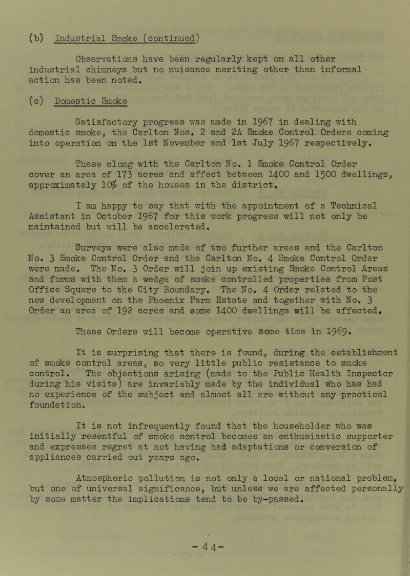 Observations have been regularly kept on all other industrial chimneys but no nuisance meriting other than informal action has been noted. (c) Domestic Smoke Satisfactory progress was made in I967 in dealing with domestic smoke, the Carlton Nos. 2 and 2A Smoke Control Orders coming into operation on the 1st November and 1st July I967 respectively. These along with the Carlton No. 1 Smoke Control Order cover an area of 173 acres and affect between I4OO and I5OO dwellings, approximately 10^^ of the houses in the district, I am happy to say that with the appointment of a Technical Assistant in October I967 for this work progress will not only be maintained but will be accelerated, ' Surveys were also made of two further areas and the Carlton No. 3 Smoke Control Order and the Carlton No. 4 Smoke Control Order were made. The No. 3 Order will join up existing Smoke Control Areas and forms with them a wedge of smoke controlled properties from Post Office Square to the City Boundary. The No, 4 Order related to the new development on the Phoenix Farm Estate and together with No. 3 Order an area of I92 acres and some I4OO dwellings will be affected. These Orders will become operative some time in 19^9» It is surprising that there is found, during the establishment of smoke control areas, so very little public resistance to smoke control. The objections arising (made to the Public Health Inspector during his visits) are invariably made by the individual who has had no experience of the subject and almost all are without any practical foundation. It is not infrequently found that the householder who was initially resentful of smoke control becomes an enthusiastic supporter and expresses regret at not having had adaptations or conversion of appliances carried out years ago. Atmospheric pollution is not only a local or national problem, but one of universal significance, but unless we are affected personally by some matter the implications tend to be by-passed. 44-