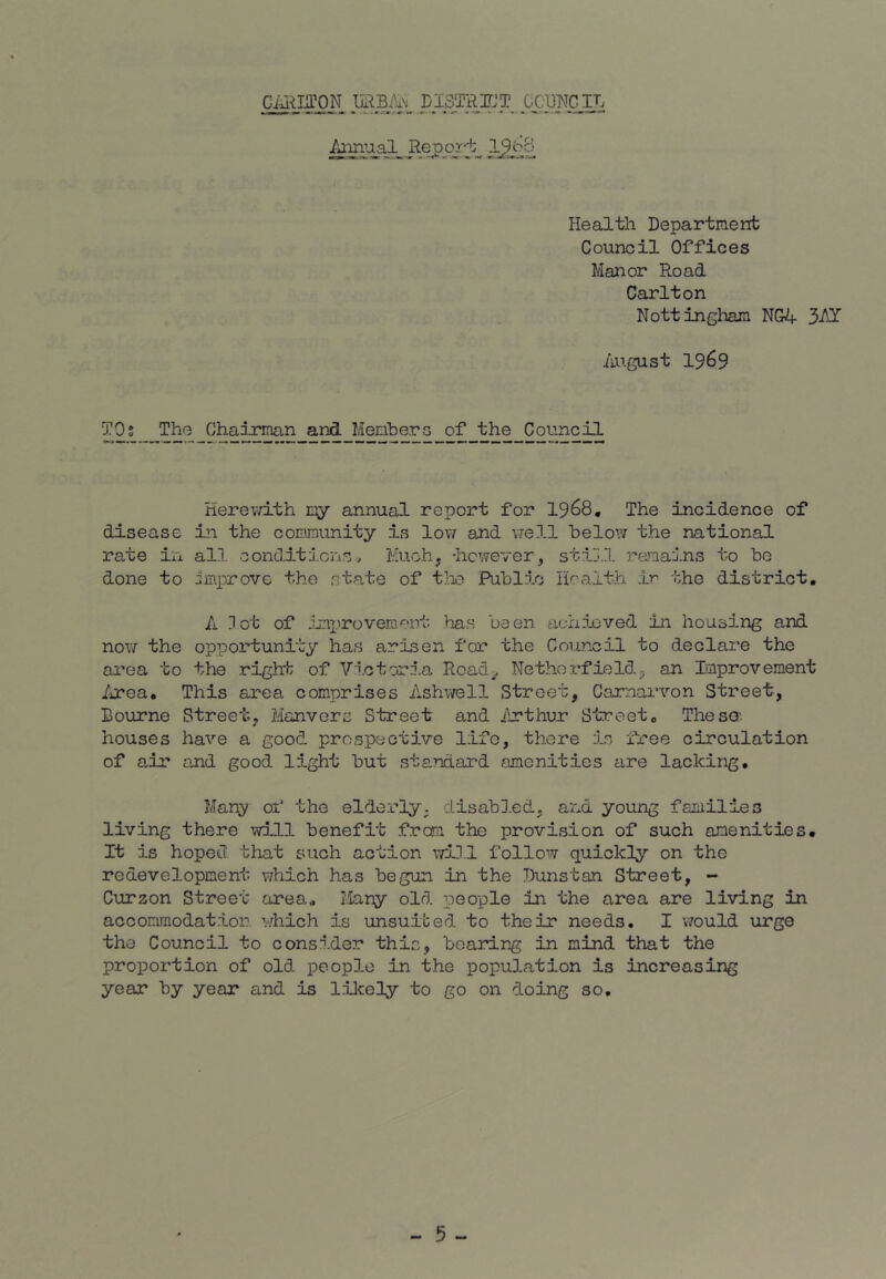 Giu^IirON URBA'i LISTRnrjT GCBWCIL Health Department Council Offices Manor Road Carlton Nottingham NG4 3-t^ August 1969 T0s_ The Chairman and_MenberG of the Council Herewith annual report for 19^8, The incidence of disease in the community is lov/ and well below the national rate in all conditions. Much, -hcwever, stij.l I'amains to be done to improve the state of tlie Publ5.o Health ir the district. A Hot of imi^rovemp'nt has been achieved in housing and no\7 the opportunity has arisen for the Council to declare the area to the right of Victoria Road^ Nethorfield^ an Improvement Area, This area comprises Ashwell Street, Carnarvon Street, Bourne Street, Manvers Street and Irthur Street. Thesa. houses have a good prospective life, there is free circulation of air and good light but standard amenities are lacking. Many of the elderly; disabled, and young families living there will benefit from the provision of such amenities. It is hoped that such action iTiH.l follow quickly on the redevelopment which has begun in the Dunstan Street, - Curzon Street area, I,Iany old people in the area are living in accommodation, which is unsuited to their needs, I v/ould urge the Council to consider this, bearing in mind that the proportion of old people in the population is increasing year by year and is lilcely to go on doing so.