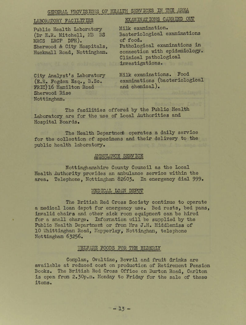 GENERAL PROVISIONS OF HEALTH SERVICES IN LABORATORY FACIL3TISS EXA^.IINATIONS Ci^RRIED OUT Public Health Laboratory (Dr E.R. Mitchell, IIB BS MRCS LRCP DPH). Sherwood & City Hospitals, Hucknall Road, Nottingham. City Analyst’s Laboratory (E.R. Fogden Esq., B.Sc. iRIC)l6 Hamilton Road Sherwood Rise Nottingham. Milk examination. Bacteriological examinations of food. Pathological examinations in connection with epidemiology. Clinical pathological investigations. Milk examinations. Food examinations (bacteriological and chemical). The facilities offered by the Public Health Laboratory are for the use of Local Authorities and Hospital Boards. The Health Departnert operates a daily service for the collection of specimens and their delivery to the public health laboratory. AliBUL/iNCE SERVICE Nottinghamshire County Council as the Local Health Authority provides an ambulance service vd.thin the area. Telephone, Nottingham 82603. In emergency dial 999* MEDIC/X LO/IJ DEPOT The British Red Cross Society continue to operate a medical loan depot for emergency use. Bed rests, bed pans, invalid chairs and other sick room equipment can be hired for a small charge. Information vdll be supplied by the Public Health Department or from Mrs J.H. Middlemiss of 10 VJhittingham Road, Mapperley, Nottingham, telephone Nottingham 63256. ^JELFARE FOODS FOR THE ELDERLY Complan, Ovaltine, Bovril and fruit drinks are available at reduced cost on production of Retirement Pension Books. The British Red Cross Office on Burton Road, Carlton is open from 2.30p.m, Monday to Friday for the sale of these items.