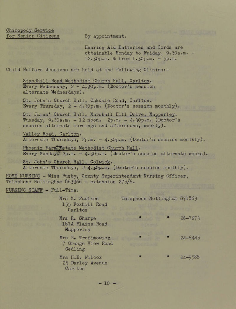 Chiropody Service for Senior Citizens By appointment. Hearing Aid Batteries and Cords are obtainable Monday to Friday, 9»30a.m. - 12.30p.m. & from 1.30p.m. - 5p*<^‘» Child Welfare Sessions are held at the following Clinics:- Standhill Road Methodist Church Hall, Carlton. Every Wednesday, 2 - 4!*3Qp»m. (Doctor's session alternate Wednesdays). St. John's Church Hall, Oakdale Road, Carlton. Every Thursday, 2 - 4»30p.m. (Doctor's session monthly). Sto James' Church Hall, Marshall Hill Drive. Mapperley. Tuesday, 9«30aem. - 12 noon. 2p.m. - 4*30p.m.(Doctor's session alternate mornings and afternoons, weekly). Valley Road, Carlton. Alternate Thursdays, 2p.m. - 4*30p.m. (Doctor's session monthly). Phoenix Fari^^^Bstate Methodist Church Hall. Every Monday^2p.m. - 4*30p.m. (Doctor's session alternate weeks). St. John's Church Hall, Colwick. Alternate Thursdays, 2-4.30p.m. (Doctor's session monthly). HOME NURSING - Miss Busby, County Superintendent Nursing Officer, Telephone Nottingham 863366 - extension 275/6. NURSING STAFF - Full-Time. Mrs M. Faulkes Telephone Nottingham 871869 155 Foxhill Road Carlton Mrs Rc Sharpe ”  26-7273 187A Plains Road Mapperley Mrs B, Trofimowicz   24—6445 7 Grange View Road Gedling Mrs H.E. Wilcox   24-9588 25 Darley Avenue Carlton