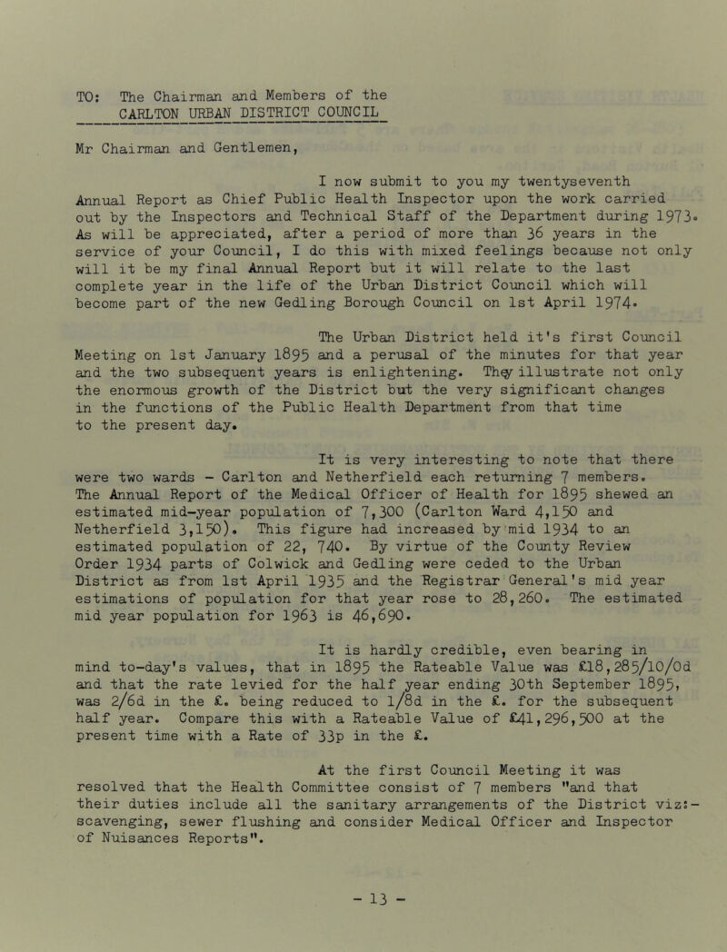 TO; The Chairman and Members of the CARLTON URBAN DISTRICT COUNCIL Mr Chairman and Gentlemen, I now submit to you my twentyseventh Annual Report as Chief Public Health Inspector upon the work carried out by the Inspectors and Technical Staff of the Department during 1973® As will be appreciated, after a period of more than 36 years in the service of your Council, I do this with mixed feelings because not only will it be my final Annual Report but it will relate to the last complete year in the life of the Urban District Council which will become part of the new Gedling Borough Council on 1st April 1974® The Urban District held it's first Council Meeting on 1st January I895 and a perusal of the minutes for that year and the two subsequent years is enlightening. Th^illustrate not only the enormous growth of the District but the very significant changes in the functions of the Public Health Department from that time to the present day. It is very interesting to note that there were two wards - Carlton and Netherfield each returning 7 members. The Annual Report of the Medical Officer of Health for I895 shewed an estimated mid-year population of 7»300 (Carlton Ward 4jl50 and Netherfield 3»150)« This figure had increased by'mid 1934 io an estimated population of 22, 740. By virtue of the County Review Order 1934 parts of Colwick and Gedling were ceded to the Urban District as from 1st April 1935 anJ the Registrar General's mid year estimations of population for that year rose to 28,260. The estimated mid year population for I963 is 46,690. It is hardly credible, even bearing in mind to-day's values, that in 1895 ‘the Rateable Value was £l8,285/lo/Od and that the rate levied for the half year ending 30th September 1895j was 2/6d in the £. being reduced to l/8d in the £. for the subsequent half year. Compare this with a Rateable Value of £41,296,500 at the present time with a Rate of 33p in the £. At the first Council Meeting it was resolved that the Health Committee consist of 7 members and that their duties include all the sanitary arrangements of the District viz;- scavenging, sewer flushing and consider Medical Officer and Inspector of Nuisances Reports.